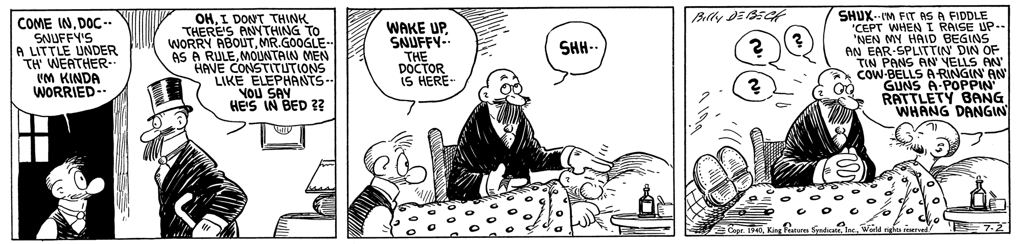 Fictional character OCR: Billy DE BEC COME INDOC-- SNUFFY'S A LITTLE UNDER TH' WEATHER-. UM KINDA WORRIED- OHI DONT THINK THERE'S ANYTHING TO WORRY ABOUTMR.GOOGLE- AS A RULEMOUNTAIN MEN HAVE CONSTITUTIONS LIKE ELEPHANTS- YOU SAY HEIS IN BED ?? WAKE UPSNUFFY-. THE DOCTOR iS HERE- SHUX.-IM FIT AS A FIDDLE "CEPT WHENI RAISE UP.. 'NEN MY HAID BEGINS AN EAR-SPLITTIN DIN OF TIN PANS AN' YELLS AN" COW-BELLS A-RINGIN' AN GUNS A-POPPIN RATTLETY BANG WHANG DANGIN SHH-- ECopr. 1940King Features Syndicat 7-2 Billy DE BEC COME INDOC-- SNUFFY'S A LITTLE UNDER TH' WEATHER-. UM KINDA WORRIED- OHI DONT THINK THERE'S ANYTHING TO WORRY ABOUTMR.GOOGLE- AS A RULEMOUNTAIN MEN HAVE CONSTITUTIONS LIKE ELEPHANTS- YOU SAY HEIS IN BED ?? WAKE UPSNUFFY-. THE DOCTOR iS HERE- SHUX.-IM FIT AS A FIDDLE "CEPT WHENI RAISE UP.. 'NEN MY HAID BEGINS AN EAR-SPLITTIN DIN OF TIN PANS AN' YELLS AN" COW-BELLS A-RINGIN' AN GUNS A-POPPIN RATTLETY BANG WHANG DANGIN SHH-- ECopr. 1940King Features Syndicat 7-2