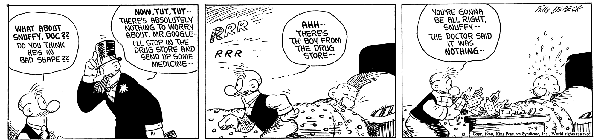 Monochrome OCR: WHAT ABOUT SNUFFYDOC ?? DO YOU THINK HEIS IN BAD SHAPE ?2 NOWTUT.. THERE'S ABSOLUTELY NOTHING TO WORRY ABOUTMR.G0OGLE- I'LL STOP IN THE DRUG STORE AND SEND UP SOME MEDICINE-- AHH-- THERE'S TH' BOY FROM THE DRUG STORE-- You'RE GONNA BE ALL RIGHTSNUFFY-- THE DOCTOR SAID T WAS NOTHING- ?? Wg RRR RRR Copr. 1940King Features Syndicate. WHAT ABOUT SNUFFYDOC ?? DO YOU THINK HEIS IN BAD SHAPE ?2 NOWTUT.. THERE'S ABSOLUTELY NOTHING TO WORRY ABOUTMR.G0OGLE- I'LL STOP IN THE DRUG STORE AND SEND UP SOME MEDICINE-- AHH-- THERE'S TH' BOY FROM THE DRUG STORE-- You'RE GONNA BE ALL RIGHTSNUFFY-- THE DOCTOR SAID T WAS NOTHING- ?? Wg RRR RRR Copr. 1940King Features Syndicate.