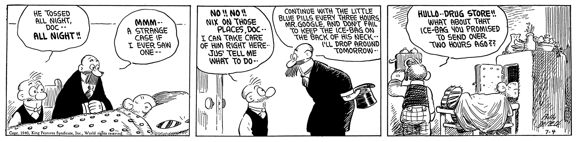 Comic book OCR: HE TOSSED ALL NIGHTDOC ALL NIGHT! MMM-. A STRANGE CASE IF I EVER SAW ONE-- NO !! NO ! NIX ON THOSE PLACESDOC.. I CAN TAKE CARE OF HIM RIGHT HERE- JUS' TELL ME WHAT TO DO- CONTINUE WITH THE LITTLE BLUE PILLS EVERY THREE HOURS MR.GOOGLEAND DON'T FAIL TO KEEP THE ICE-BAG ON THE BACK OF HIS NECK ILL DROP AROUND TOMORROW- HULLO--DRUG STORE! WHAT ABOUT THAT ICE-BAG YOU PROMISED TO SEND OVER TWO HOURS AGO 3? CoprKing Features Syndicate. Inc. World riahu 7-4 HE TOSSED ALL NIGHTDOC ALL NIGHT! MMM-. A STRANGE CASE IF I EVER SAW ONE-- NO !! NO ! NIX ON THOSE PLACESDOC.. I CAN TAKE CARE OF HIM RIGHT HERE- JUS' TELL ME WHAT TO DO- CONTINUE WITH THE LITTLE BLUE PILLS EVERY THREE HOURS MR.GOOGLEAND DON'T FAIL TO KEEP THE ICE-BAG ON THE BACK OF HIS NECK ILL DROP AROUND TOMORROW- HULLO--DRUG STORE! WHAT ABOUT THAT ICE-BAG YOU PROMISED TO SEND OVER TWO HOURS AGO 3? CoprKing Features Syndicate. Inc. World riahu 7-4