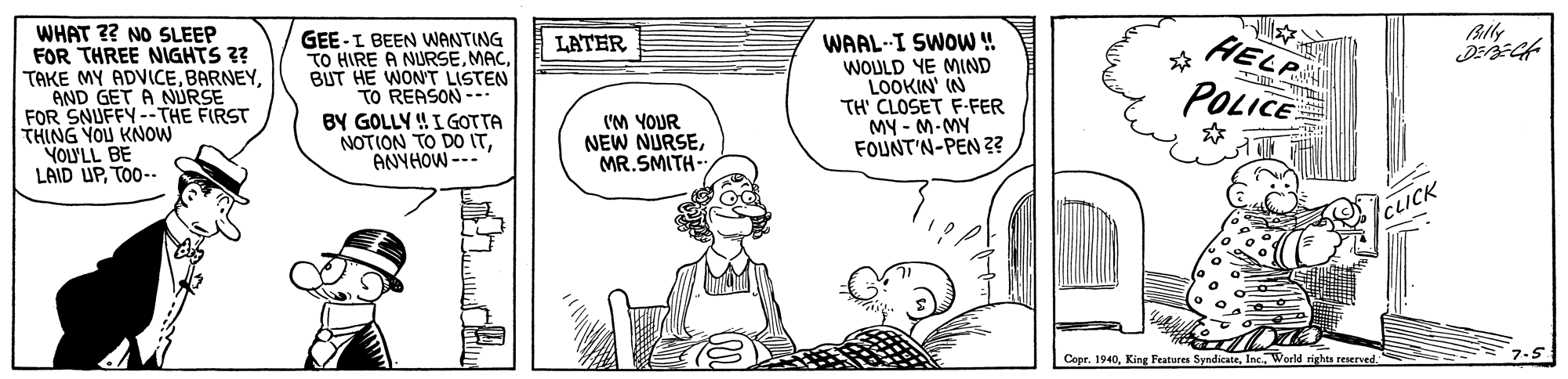 Gesture OCR: WHAT ?? NO SLEEP FOR THREE NIGHTS ?? TAKE MY ADVICEAND GET A NURSE FOR SNUFFY--THE FIRST THING YOU KNOW YOLYLL BE LAID UPTO0-- HELP GEE-I BEEN WANTING TO HIRE A NURSEBUT HE WON'T LISTEN TO REASON -- BY GOLLY !I GOTTA NOTION TO DO ITANYHOW --- WAAL-I SWOW! WOULD YE MIND LOOKIN' IN TH' CLOSET F-FER MY - M-MY FOUNT'N-PEN 2? LATER POLICE I'M YOUR NEW NURSEMR.SMITH- CLICK Cepr. 1940World rights reserved WHAT ?? NO SLEEP FOR THREE NIGHTS ?? TAKE MY ADVICEAND GET A NURSE FOR SNUFFY--THE FIRST THING YOU KNOW YOLYLL BE LAID UPTO0-- HELP GEE-I BEEN WANTING TO HIRE A NURSEBUT HE WON'T LISTEN TO REASON -- BY GOLLY !I GOTTA NOTION TO DO ITANYHOW --- WAAL-I SWOW! WOULD YE MIND LOOKIN' IN TH' CLOSET F-FER MY - M-MY FOUNT'N-PEN 2? LATER POLICE I'M YOUR NEW NURSEMR.SMITH- CLICK Cepr. 1940King Features SyndicateWorld rights reserved