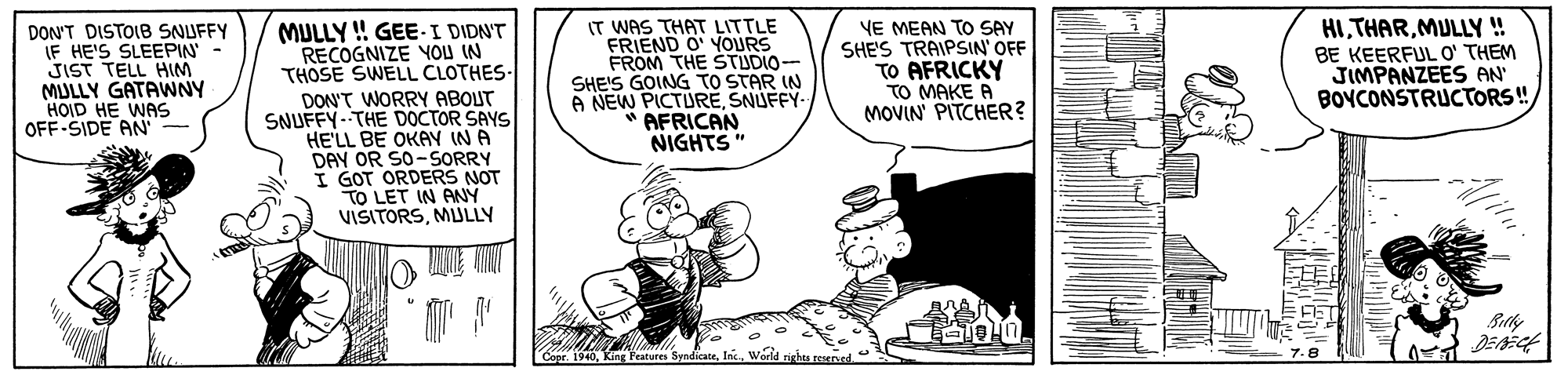 Parallel OCR: DON'T DISTOIB SNUFFY IF HE'S SLEEPIN- JIST TELL HIM MULLY GATAWNY HOID HE WAS OFF-SIDE AN MULLY ! GEE-I DIDN'T RECOGNIZE YOU IN THOSE SWELL CLOTHES- DON'T WORRY ABOUT SNUFFY--THE DOCTOR SAYS HE'LL BE OKAY IN A DAY OR SO-SORRY I GOT ORDERS NOT TO LET IN ANÝ VISITORSMULLY IT WAS THAT LITTLE FRIEND O' YOURS FROM THE STUDIO- SHE'S GOING TO STAR IN A NEW PICTURESNUFFY *AFRICAN NIGHTS" YE MEAN TO SAY SHE'S TRAIPSIN' OFF TO AFRICKY TO MAKE A MOVIN' PITCHER? HIMULLY ! BE KEERFULO' THEM JIMPANZEES AN BOYCONSTRUCTORS! Betlywarld Alita DON'T DISTOIB SNUFFY IF HE'S SLEEPIN- JIST TELL HIM MULLY GATAWNY HOID HE WAS OFF-SIDE AN MULLY ! GEE-I DIDN'T RECOGNIZE YOU IN THOSE SWELL CLOTHES- DON'T WORRY ABOUT SNUFFY--THE DOCTOR SAYS HE'LL BE OKAY IN A DAY OR SO-SORRY I GOT ORDERS NOT TO LET IN ANÝ VISITORSMULLY IT WAS THAT LITTLE FRIEND O' YOURS FROM THE STUDIO- SHE'S GOING TO STAR IN A NEW PICTURESNUFFY *AFRICAN NIGHTS" YE MEAN TO SAY SHE'S TRAIPSIN' OFF TO AFRICKY TO MAKE A MOVIN' PITCHER? HIMULLY ! BE KEERFULO' THEM JIMPANZEES AN BOYCONSTRUCTORS! BetlyKing Features Syndicatewarld Alita