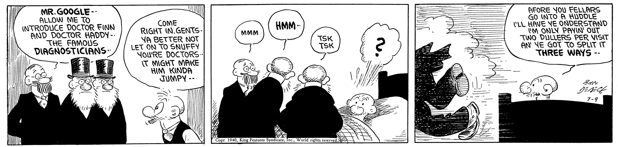 Gesture OCR: MR. GOOGLE- ALLOW ME TO INTRODUCE DOCTOR FINN AND DOCTOR HADDY-- THE FAMOLUS DIAGNOSTICIANS- AFORE YOU FELLARS GO INTO A HUDDLE I'LL HAVE ONDERSTAND COME RIGHT IN.GENTS- YA BETTER NOT LET ON TO SNUFFY YOU'RE DOCTORS- IT MIGHT MAKE HIM KINDA JUMPY -- HMM- YE UM ONLY PAYIN' OUT TWO DULLERS PER VISIT AN YE GOT TO SPLIT IT THREE WAYS-- MMM TSK TSK 7-9 ndicateWorld nghts re n. MR. GOOGLE- ALLOW ME TO INTRODUCE DOCTOR FINN AND DOCTOR HADDY-- THE FAMOLUS DIAGNOSTICIANS- AFORE YOU FELLARS GO INTO A HUDDLE I'LL HAVE ONDERSTAND COME RIGHT IN.GENTS- YA BETTER NOT LET ON TO SNUFFY YOU'RE DOCTORS- IT MIGHT MAKE HIM KINDA JUMPY -- HMM- YE UM ONLY PAYIN' OUT TWO DULLERS PER VISIT AN YE GOT TO SPLIT IT THREE WAYS-- MMM TSK TSK 7-9 ndicateWorld nghts re n.