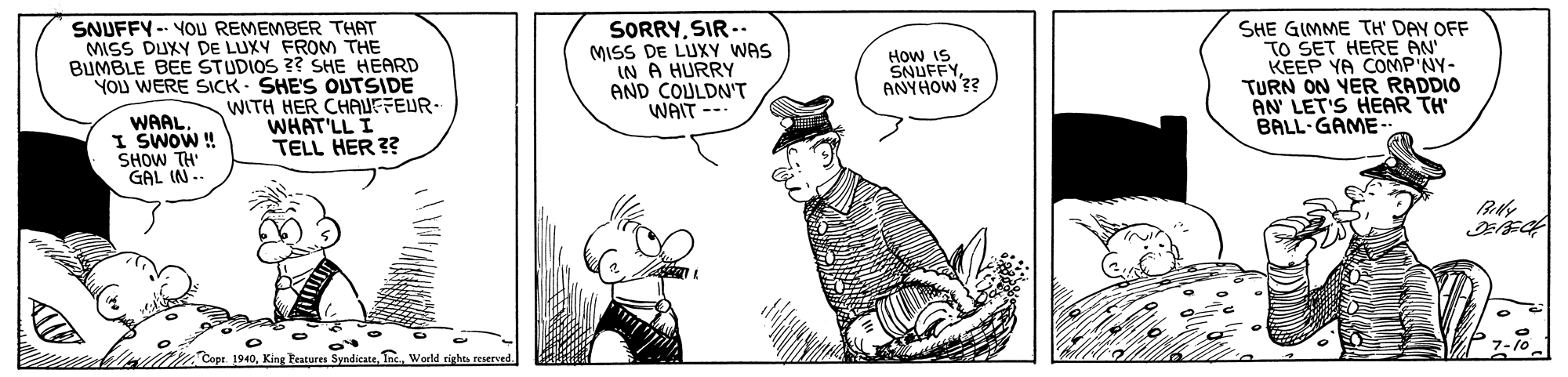 Font OCR: SNUFFY-- YOU REMEMBER THAT MISS DUXY DE LUXV FROM THE BUMBLE BEE STUDIOS ?? SHE HEARD YOU WERE SICK - SHE'S OUTSIDE WITH HER CHAUFFEUR- WHAT'LL I TELL HER ?? SORRYSIR.. MISS DE LUXY WAS IN A HURRY AND COULDN'T WAIT -- SHE GIMME TH' DAY OFF TO SET HERE AN KEEP YA COMP'NY- TURN ON YER RADDIO AN LET'S HEAR TH' BALL-GAME How IS SNUFFYANYHOW ?? WAAL I SWOW! SHOW TH GAL IN-. Copr. 1940Warld SNUFFY-- YOU REMEMBER THAT MISS DUXY DE LUXV FROM THE BUMBLE BEE STUDIOS ?? SHE HEARD YOU WERE SICK - SHE'S OUTSIDE WITH HER CHAUFFEUR- WHAT'LL I TELL HER ?? SORRYSIR.. MISS DE LUXY WAS IN A HURRY AND COULDN'T WAIT -- SHE GIMME TH' DAY OFF TO SET HERE AN KEEP YA COMP'NY- TURN ON YER RADDIO AN LET'S HEAR TH' BALL-GAME How IS SNUFFYANYHOW ?? WAAL I SWOW! SHOW TH GAL IN-. Copr. 1940King Features Syndicate