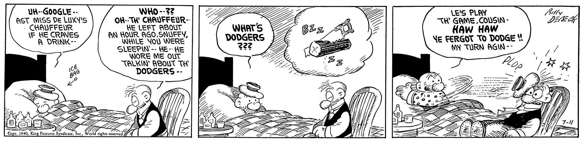 Line OCR: UH--GOOGLE -.. AST MISS DE LUXY'S CHAUFFEUR IF HE CRAVES A DRINK- WHO --?? OH- TH' CHAUFFEUR- HE LEFT ABOUT AN HOUR AGOWHILE YOU WERE SLEEPIN'-- HE- HE WORE ME OLUT TALKIN' ABOUT TH DODGERS -- Blly WHAT'S DODGERS ??? LE'S PLAY TH' GAMECOUSIN- HAW HAW YE FERGOT TO DODGE ! MY TURN AGIN-- BZz ?? RAG 7-11 Copr. 1940World righes reserved. UH--GOOGLE -.. AST MISS DE LUXY'S CHAUFFEUR IF HE CRAVES A DRINK- WHO --?? OH- TH' CHAUFFEUR- HE LEFT ABOUT AN HOUR AGOWHILE YOU WERE SLEEPIN'-- HE- HE WORE ME OLUT TALKIN' ABOUT TH DODGERS -- Blly WHAT'S DODGERS ??? LE'S PLAY TH' GAMECOUSIN- HAW HAW YE FERGOT TO DODGE ! MY TURN AGIN-- BZz ? ? RAG 7-11 Copr. 1940King Features SyndicateWorld righes reserved.