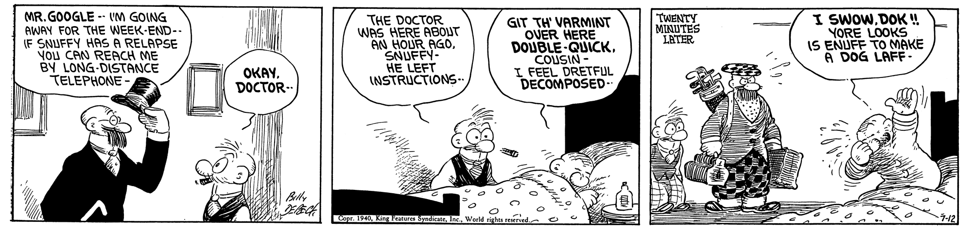 Fictional character OCR: MR. GOOGLE - UM GOING AWAY FOR THE WEEK-END- IF SNUFFY HAS A RELAPSE YOU CAN REACH ME BY LONG-DISTANCE TELEPHONE - I SWOWDOK! YORE LOOKS IS ENUFF TO MAKE A DOG LAFF. TWENTY MINUTES LETER THE DOCTOR WAS HERE ABOUT AN HOUR AGOSNUFFY- HE LEFT INSTRUCTIONS- GIT TH' VARMINT OVER HERE DOUBLE QUICKCOUSIN- I FEEL DRETFUL DECOMPOSED- OKAYDOCTOR-. Copr. 1940Inc.. Werld righes reserve MR. GOOGLE - UM GOING AWAY FOR THE WEEK-END- IF SNUFFY HAS A RELAPSE YOU CAN REACH ME BY LONG-DISTANCE TELEPHONE - I SWOWDOK! YORE LOOKS IS ENUFF TO MAKE A DOG LAFF. TWENTY MINUTES LETER THE DOCTOR WAS HERE ABOUT AN HOUR AGOSNUFFY- HE LEFT INSTRUCTIONS- GIT TH' VARMINT OVER HERE DOUBLE QUICKCOUSIN- I FEEL DRETFUL DECOMPOSED- OKAYDOCTOR-. Copr. 1940King atures SyndicateInc.. Werld righes reserve