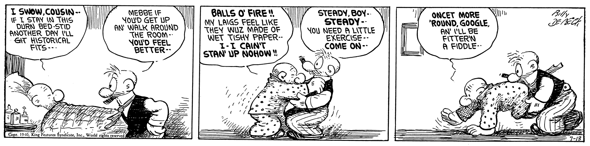 Drawing OCR: I SWOW.COUSIN-- IF I STAY IN THIS DURN BED STID ANOTHER DAY I'LL GIT HISTORICAL FITS.. BALLS O' FIRE !! MY LAIGS FEEL LIKE THEY WUZ MADE OF WET TISHY PAPER-- I-I CAIN'T STAN' UP NOHOW ! Blly MEBBE IF YOUD GET UP AN WALK AROUND THE ROOM- YOU'D FEEL BETTER.. STEADYBOY.. STEADY-- YOU NEED A LITTLE EXERCISE.. COME ON-- ONCET MORE 'ROUNDAN' I'LL BE FITTER'N A FIDDLE- Copr. 19407-13 I SWOW.COUSIN-- IF I STAY IN THIS DURN BED STID ANOTHER DAY I'LL GIT HISTORICAL FITS.. BALLS O' FIRE !! MY LAIGS FEEL LIKE THEY WUZ MADE OF WET TISHY PAPER-- I-I CAIN'T STAN' UP NOHOW ! Blly MEBBE IF YOUD GET UP AN WALK AROUND THE ROOM- YOU'D FEEL BETTER.. STEADYBOY.. STEADY-- YOU NEED A LITTLE EXERCISE.. COME ON-- ONCET MORE 'ROUNDAN' I'LL BE FITTER'N A FIDDLE- Copr. 1940KIing Peatures Syndicate