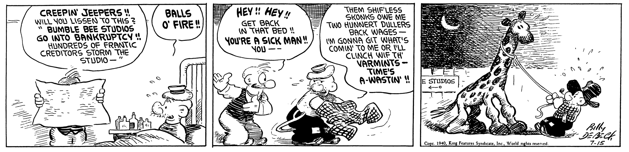 Fiction OCR: HEY ! HEY! THEM SHIF'LESS SKONKS OWE ME TWO HUNNERT DULLERS "BACK WAGES- VM GONNA GIT WHAT'S COMIN' TO ME OR I'LL CLINCH WIF TH VARMINTS- TIME'S A-WASTIN' ! BALLS O' FIRE ! CREEPIN' JEEPERS ! WILL YOU LISSEN TO THIS ? BUMBLE BEE STUDIOS GO INTO BANKRUPTCY ! HUNDREDS OF FRANTIC CREDITORS STORM THE STUDIO - GET BACK (N THAT BED ! YOU'RE A SICK MAN! YOU E STUDIOS Billy Copr. 1940World nghes reserved. 7-15 HEY ! HEY! THEM SHIF'LESS SKONKS OWE ME TWO HUNNERT DULLERS "BACK WAGES- VM GONNA GIT WHAT'S COMIN' TO ME OR I'LL CLINCH WIF TH VARMINTS- TIME'S A-WASTIN' ! BALLS O' FIRE ! CREEPIN' JEEPERS ! WILL YOU LISSEN TO THIS ? BUMBLE BEE STUDIOS GO INTO BANKRUPTCY ! HUNDREDS OF FRANTIC CREDITORS STORM THE STUDIO - GET BACK (N THAT BED ! YOU'RE A SICK MAN! YOU E STUDIOS Billy Copr. 1940Kang Features SyndicateWorld nghes reserved. 7-15