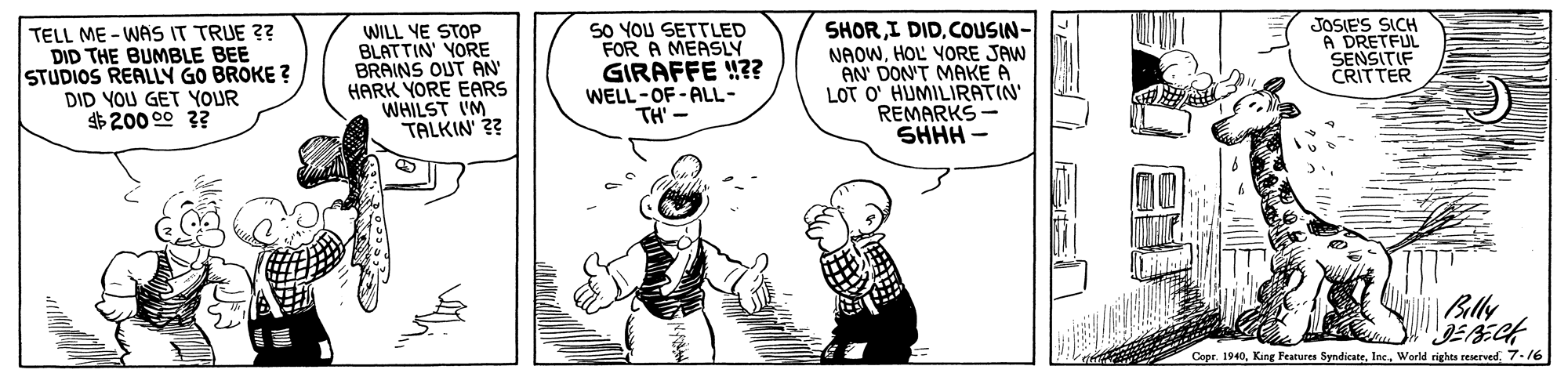 Fictional character OCR: TELL ME - WAS IT TRUE ?? DID THE BUMBLE BEE STUDIOS REALLÝ GO BROKE ? DID YOU GET YOUR $200 00 ?? WILL YE STOP BLATTIN' YORE BRAINS OUT AN HARK YORE EARS WHILST IM TALKIN' ?? 50 YOU SETTLED FOR A MEASLY GIRAFFE !?? WELL-OF - ALL- TH' - SHORCOLUSIN- NAOWHOL VORE JAW AN' DON'T MAKE A LOT O' HUMILIRATIN' REMARKS SHHH - JOSIE'S SICH A DRETFUL SENSITIF CRITTER Blly Copr. 19407-16 TELL ME - WAS IT TRUE ?? DID THE BUMBLE BEE STUDIOS REALLÝ GO BROKE ? DID YOU GET YOUR $200 00 ?? WILL YE STOP BLATTIN' YORE BRAINS OUT AN HARK YORE EARS WHILST IM TALKIN' ?? 50 YOU SETTLED FOR A MEASLY GIRAFFE !?? WELL-OF - ALL- TH' - SHORI DIDCOLUSIN- NAOWHOL VORE JAW AN' DON'T MAKE A LOT O' HUMILIRATIN' REMARKS SHHH - JOSIE'S SICH A DRETFUL SENSITIF CRITTER Blly Copr. 1940King Features SyndicateWorld righes reserved
