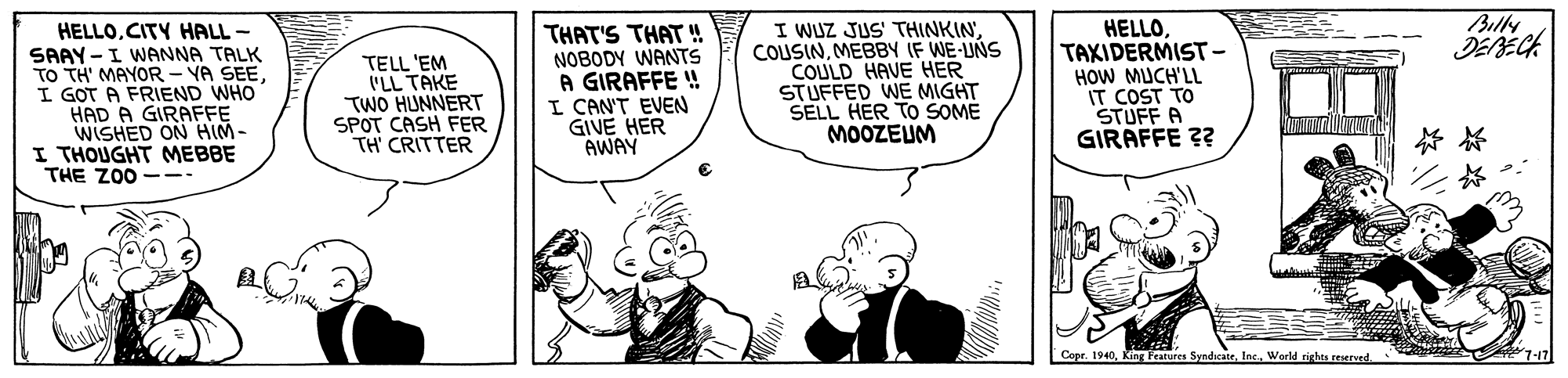 Art OCR: Bully HELLOCITY HALL - SAAY -I WANNA TALK TO TH' MAYOR - YA SEE I GOT A FRIEND WHO HAD A GIRAFFE WISHED ON HIM- I THOUGHT MEBBE THE ZO0 -- TELL 'EM 'LL TAKE TWO HUNNERT SPOT CASH FER TH' CRITTER THAT'S THAT ! NOBODY WANTS A GIRAFFE ! I CAN'T EVEN GIVE HER AWAY I WUZ JUS' THINKIN COUSINMEBBY IF WE-UNS COULD HAVE HER STUFFED WE MIGHT SELL HER TO SOME MOOZEUM HELLOTAXIDERMIST- HOW MUCH'LL IT COST TO STUFF A GIRAFFE ?? Copr. 1940Werld rights rEerved. Bully HELLOCITY HALL - SAAY -I WANNA TALK TO TH' MAYOR - YA SEE I GOT A FRIEND WHO HAD A GIRAFFE WISHED ON HIM- I THOUGHT MEBBE THE ZO0 -- TELL 'EM 'LL TAKE TWO HUNNERT SPOT CASH FER TH' CRITTER THAT'S THAT ! NOBODY WANTS A GIRAFFE ! I CAN'T EVEN GIVE HER AWAY I WUZ JUS' THINKIN COUSINMEBBY IF WE-UNS COULD HAVE HER STUFFED WE MIGHT SELL HER TO SOME MOOZEUM HELLOTAXIDERMIST- HOW MUCH'LL IT COST TO STUFF A GIRAFFE ?? Copr. 1940Kng tures SyndicateWerld rights rEerved.