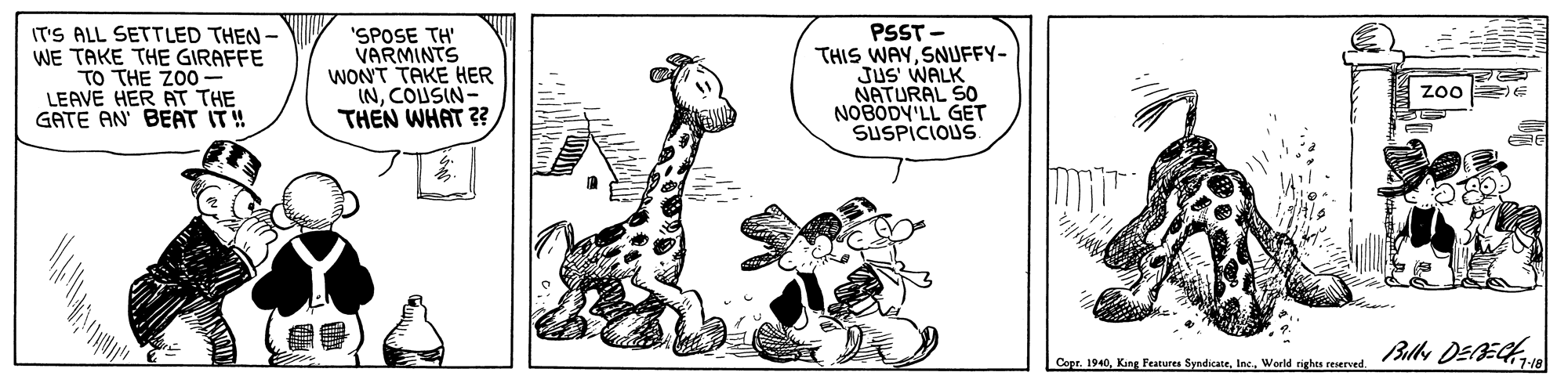 Rectangle OCR: IT'S ALL SETTLED THEN - WE TAKE THE GIRAFFE TO THE Z00- LEAVE HER AT THE GATE AN BEAT IT! 'SPOSE TH' VARMINTS WON'T TAKE HER INCOUSIN- THEN WHAT ? PSST - THIS WAYSNUFFY- JUS' WALK NATURAL SO NOBODY'LL GET SUSPICIOUS zoo E Blle DEECH Capr. 1940World righes reserved. IT'S ALL SETTLED THEN - WE TAKE THE GIRAFFE TO THE Z00- LEAVE HER AT THE GATE AN BEAT IT! 'SPOSE TH' VARMINTS WON'T TAKE HER INCOUSIN- THEN WHAT ? PSST - THIS WAYSNUFFY- JUS' WALK NATURAL SO NOBODY'LL GET SUSPICIOUS zoo E Blle DEECH Capr. 1940King Festures SyndicateWorld righes reserved.