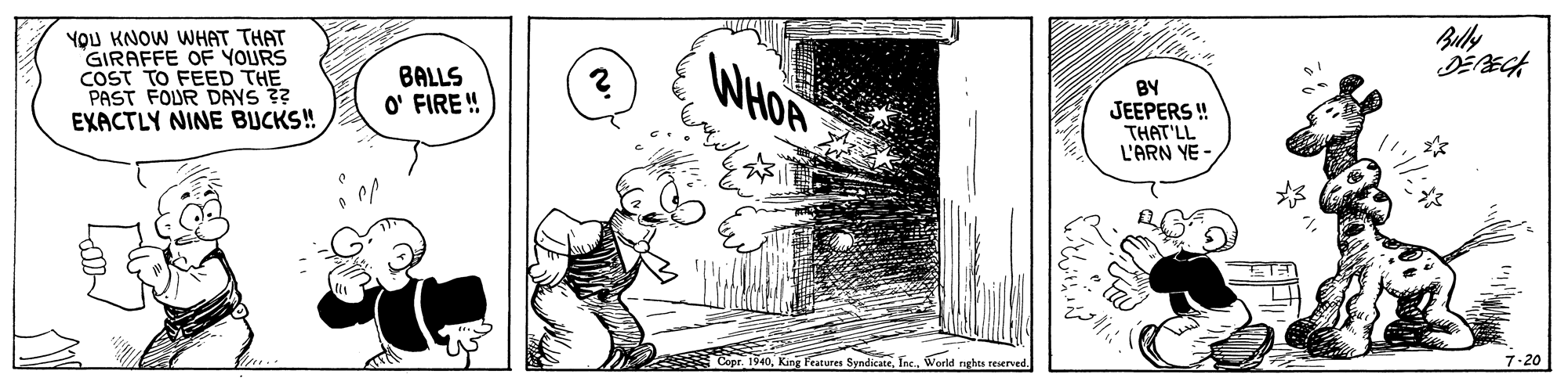Visual arts OCR: Bully YOU KNOW WHAT THAT GIRAFFE OF YOURS COST TO FEED THE PAST FOUR DAYS ?? EXACTLY NINE BUCKS! WHOA BY JEEPERS ! THAT'LL L'ARN YE - BALLS O' FIRE ! 7-20 Features SyndicateWorld nghts reserved Bully YOU KNOW WHAT THAT GIRAFFE OF YOURS COST TO FEED THE PAST FOUR DAYS ?? EXACTLY NINE BUCKS! WHOA BY JEEPERS ! THAT'LL L'ARN YE - BALLS O' FIRE ! 7-20 Features SyndicateWorld nghts reserved