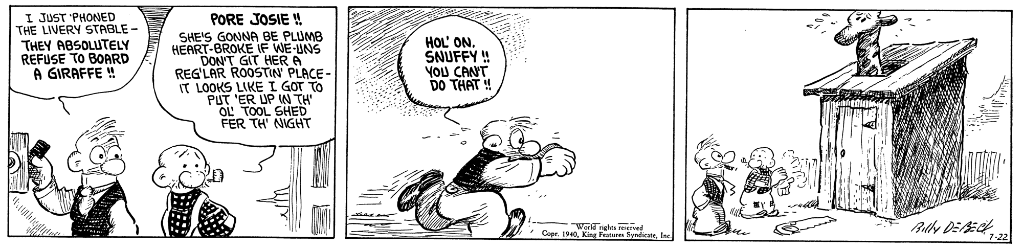 Fictional character OCR: I JUST 'PHONED THE LIVERY STABLE THEY ABSOLUTELY REFUSE TO BOARD A GIRAFFE ! PORE JOSIE! SHE'S GONNA BE PLUMB HEART-BROKE IF WE-INS DON'T GIT HER A REGLAR ROOSTIN PLACE- IT LOOKS LIKE I GOT TO PUT 'ER UP WN TH OL' TOOL SHED FER TH' NIGHT HOL' ON. SNUFFY! YOU CANT DO THAT ! World righes reserved Copr. 1940Ic. Billy DEECH 7-22 I JUST 'PHONED THE LIVERY STABLE THEY ABSOLUTELY REFUSE TO BOARD A GIRAFFE ! PORE JOSIE! SHE'S GONNA BE PLUMB HEART-BROKE IF WE-INS DON'T GIT HER A REGLAR ROOSTIN PLACE- IT LOOKS LIKE I GOT TO PUT 'ER UP WN TH OL' TOOL SHED FER TH' NIGHT HOL' ON. SNUFFY! YOU CANT DO THAT ! World righes reserved Copr. 1940King Fraturen SymdicateIc. Billy DEECH 7-22