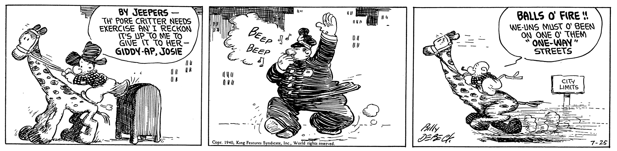 Visual arts OCR: BY JEEPERS - TH' PORE CRITTER NEEDS EXERCISE ANI RECKON IT'S UP TO ME GIVE IT TO HER- GIDDY-APJOSIE BALLS O' FIRE ! WE-UNS MUST O' BEEN ONE O' THEM ONE-WAY" STREETS BEEP BEEP CITY LIMITS Blly 7-25 Copr. 1940World rights reserved BY JEEPERS - TH' PORE CRITTER NEEDS EXERCISE ANI RECKON IT'S UP TO ME GIVE IT TO HER- GIDDY-APJOSIE BALLS O' FIRE ! WE-UNS MUST O' BEEN ONE O' THEM ONE-WAY" STREETS BEEP BEEP CITY LIMITS Blly 7-25 Copr. 1940King Features SyndicateWorld rights reserved