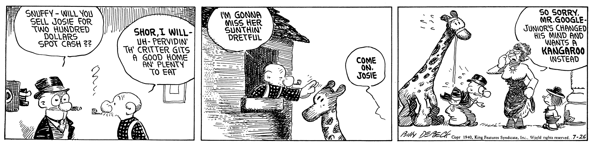 Drawing OCR: SNUFFY-WILL YOLU SELL JOSIE FOR TWO HUNDRED DOLLARS SPOT CASH 3? SHORI WILL- UH- PERVIDIN TH' CRITTER GITS A GOOD HOME AN PLENTY TO EAT I'M GONNA MISS HER SUNTHIN DRETFUL So SORRYMR.GOOGLE- JUNIOR'S CHANGED HIS MIND AND WANTS A KANGAROO INSTEAD COME ON. JOSIE Billy DEECK Corr 1940Weld nghta reerved. 7-26 SNUFFY-WILL YOLU SELL JOSIE FOR TWO HUNDRED DOLLARS SPOT CASH 3? SHORI WILL- UH- PERVIDIN TH' CRITTER GITS A GOOD HOME AN PLENTY TO EAT I'M GONNA MISS HER SUNTHIN DRETFUL So SORRYMR.GOOGLE- JUNIOR'S CHANGED HIS MIND AND WANTS A KANGAROO INSTEAD COME ON. JOSIE Billy DEECK Corr 1940King Features SyndicateWeld nghta reerved. 7-26