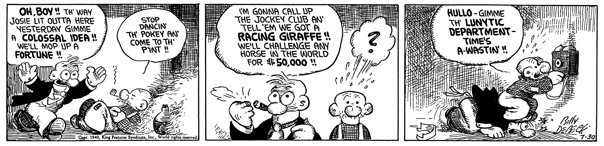 Human OCR: OHBOY ! TH' WAY JOSIE LIT OLUTTA HERE NESTERDAY GIMME A COLOSSAL IDEA ! WE'LL MOP UP A FORTUNE ! STOP DANCIN TH' POKEY AN COME TO TH' P'INT ! (M GONNA CALL UP THE JOCKEY CLUB AN TELL 'EM WE GOT A RACING GIRAFFE ! WE'LL CHALLENGE ANY HORSE W THE WORLD FOR $50000! HULLO - GIMME TH' LUNYTIC DEPARTMENT- TIME'S A-WASTIN' ! Billy Capr. 1940Werld nghis reserve 7-30 OHBOY ! TH' WAY JOSIE LIT OLUTTA HERE NESTERDAY GIMME A COLOSSAL IDEA ! WE'LL MOP UP A FORTUNE ! STOP DANCIN TH' POKEY AN COME TO TH' P'INT ! (M GONNA CALL UP THE JOCKEY CLUB AN TELL 'EM WE GOT A RACING GIRAFFE ! WE'LL CHALLENGE ANY HORSE W THE WORLD FOR $50000! HULLO - GIMME TH' LUNYTIC DEPARTMENT- TIME'S A-WASTIN' ! Billy Capr. 1940King Features SyndicateWerld nghis reserve 7-30