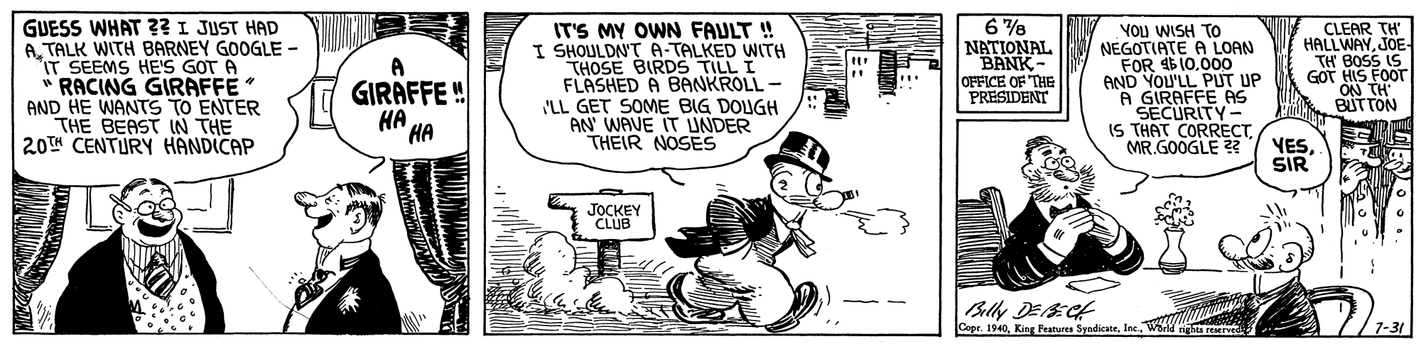 Humour OCR: GUESS WHAT ?? I JUST HAD ATALK WITH BARNEY GOOGLE - IT SEEMS HE'S GOT A " RACING GIRAFFE AND HE WANTS TO ENTER THE BEAST IN THE 20TH CENTURY HANDICAP IT'S MY OWN FAULT ! I SHOULDAT A-TALKED WITH THOSE BIRDS TILL I FLASHED A BANKROLL - 'LL GET SOME BIG DOLIGH AN WAVE IT UNDER THEIR NOSES VOU WISH TO NEGOTIATE A LOAN FOR 4$10.000 AND YOU'LL PUT UP A GIRAFFE AS SECURITY- IS THAT CORRECTMR.GOOGLE ? CLEAR TH HALLWAYJOE TH BOSS IS GOT HIS FOOT ON TH BUTTON NATIONAL BANK- OFFICE OF THE PRESIDENT A GIRAFFE ! HA HA VESSIR JOCKEY CLUB Belly DES:Ct Copc. 1940Weld nighes reserved 7-31 GUESS WHAT ?? I JUST HAD ATALK WITH BARNEY GOOGLE - IT SEEMS HE'S GOT A " RACING GIRAFFE AND HE WANTS TO ENTER THE BEAST IN THE 20TH CENTURY HANDICAP IT'S MY OWN FAULT ! I SHOULDAT A-TALKED WITH THOSE BIRDS TILL I FLASHED A BANKROLL - 'LL GET SOME BIG DOLIGH AN WAVE IT UNDER THEIR NOSES VOU WISH TO NEGOTIATE A LOAN FOR 4$10.000 AND YOU'LL PUT UP A GIRAFFE AS SECURITY- IS THAT CORRECTMR.GOOGLE ? CLEAR TH HALLWAYJOE TH BOSS IS GOT HIS FOOT ON TH BUTTON NATIONAL BANK- OFFICE OF THE PRESIDENT A GIRAFFE ! HA HA VESSIR JOCKEY CLUB Belly DES:Ct Copc. 1940King Features SyndicateWeld nighes reserved 7-31