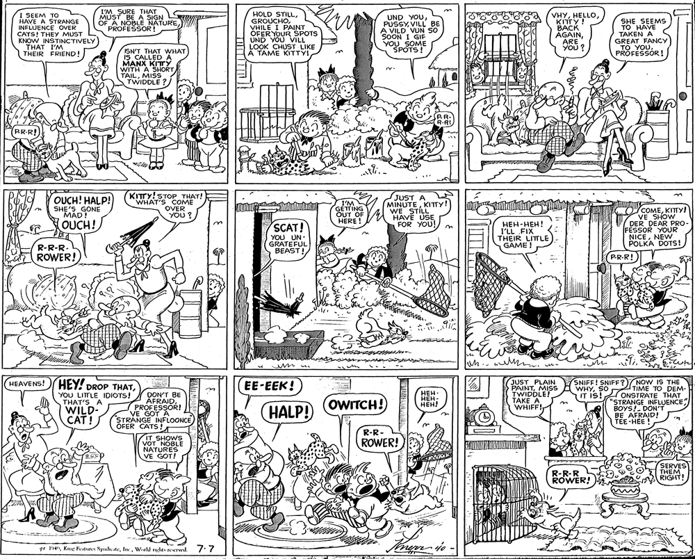 Fiction OCR: I'M SURE THAT SE A NOBLE NATURE VW PROFESSOR! I SEEM TO HAVE A STRANGE INFLUENCE OVER CATS! THEY MUST KNOW INSTINCTIVELY THAT I'M THEIR FRIEND! HOLD STILLVHILE I PAINOTS OFER YOUR SPOTS UND YOU VILL LOOK CHUST LIKE A TAME KITTY! UND YOUVILL BE A VILD VUN SO SOON I GIF YOU SOME SPOTS! VHYHELLO. KITTY! BACK AGAINARE YOU ? SHE SEEMS TO HAVE TAKEN A GREAT FANCY TO YOUPROFEŠSOR ! ISN'T THAT WHAT IS CALLED A MANX KITY WITH A SHORT TAILMISS TWIDDLE BR. R-RI PR-R! OUCH! HALP! SHE'S GONE MÁD! KITTY!STOP THAT! WHAT'S COME OVER YOU? I'M GETTING OUT OF HERE ! JUST A MINUTEKITTY! WE STILL HAVE USE FOR YOU! COCOMEKITTY! 7 VE SHOW DER DEAR PRO- FESSOR YOUR NICENEW POLKA DOTS! OUCH! SCAT! YOU UN- GRATEFUL BEAST! ???-???! I'LL FIX THEIR LITTLE GAME ! R-R-R. ROWER! PR-R! ? un.. . HEAVENS! ) HEY! DROP THATJUST PLAIN PAINTMISS TWIDDLE! TAKE A WHIFF! (SNIFF! SNIFF?) NOW IS THE TIME TO DEM- ONSTRATE THAT "STRANGE INFLUENCE BOYS!. DON'T BE AFRAID! TEE-HEE ! EE-EEK! ???- ???: HEH! WHYSO IT IS! YOU LITTLE IDIOTS! THAT'S A WILD- CAT! DON'T BE AFRAIDPROFESSOR! VE GOT A STRANGE INFLOONCE OFER CATS ! IT SHOWS VOT NOBLE NATURES VE GOT! OWITCH!)HALP! R-R- ROWER! R-R-R ROWER! SERVES THEM RIGHT! pr 14Werld ryglts reerwd. /:7 I'M SURE THAT SE A NOBLE NATURE VW PROFESSOR! I SEEM TO HAVE A STRANGE INFLUENCE OVER CATS! THEY MUST KNOW INSTINCTIVELY THAT I'M THEIR FRIEND! HOLD STILLVHILE I PAINOTS OFER YOUR SPOTS UND YOU VILL LOOK CHUST LIKE A TAME KITTY! UND YOUVILL BE A VILD VUN SO SOON I GIF YOU SOME SPOTS! VHYHELLO. KITTY! BACK AGAINARE YOU ? SHE SEEMS TO HAVE TAKEN A GREAT FANCY TO YOUPROFEŠSOR ! ISN'T THAT WHAT IS CALLED A MANX KITY WITH A SHORT TAILMISS TWIDDLE BR. R-RI PR-R! OUCH! HALP! SHE'S GONE MÁD! KITTY!STOP THAT! WHAT'S COME OVER YOU? I'M GETTING OUT OF HERE ! JUST A MINUTEKITTY! WE STILL HAVE USE FOR YOU! COCOMEKITTY! 7 VE SHOW DER DEAR PRO- FESSOR YOUR NICENEW POLKA DOTS! OUCH! SCAT! YOU UN- GRATEFUL BEAST! ???-???! I'LL FIX THEIR LITTLE GAME ! R-R-R. ROWER! PR-R! ? un.. . HEAVENS! ) HEY! DROP THATJUST PLAIN PAINTMISS TWIDDLE! TAKE A WHIFF! (SNIFF! SNIFF?) NOW IS THE TIME TO DEM- ONSTRATE THAT "STRANGE INFLUENCE BOYS!. DON'T BE AFRAID! TEE-HEE ! EE-EEK! ???- ???: HEH! WHYSO IT IS! YOU LITTLE IDIOTS! THAT'S A WILD- CAT! DON'T BE AFRAIDPROFESSOR! VE GOT A STRANGE INFLOONCE OFER CATS ! IT SHOWS VOT NOBLE NATURES VE GOT! OWITCH!)HALP! R-R- ROWER! R-R-R ROWER! SERVES THEM RIGHT! pr 14Kg eatures NynhateWerld ryglts reerwd. /:7