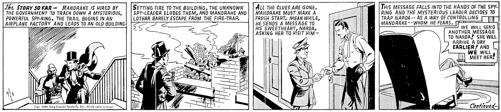 Illustration OCR: The STORY SO FAR - MANDRAKE IS HIRED BY THE GOVERNMENT TO TRACK DOWN A MYSTERIOUSPOWERFUL SPY-RING. THE TRAIL BEGINS IN AN AIRPLANE FACTORY AND LEADS TO AN OLD BUILDING- SETTING FIRE TO THE BUILDINGTHE UNKNOWN ALL THE CLUES ARE GONE. MANDRAKE MUST MAKE A FRESH START. MEAN WHILEHE SENDS A MESSAGE TO HIS SWEETHEARTNARDA. ASKING HER TO VISIT HIM - THIS MESSAGE FALLS INTO THE HANDS OF THE SPY- RING AND THE MYSTERIOUS LEADER DECIDES TO TRAP NARDA -- AS A WAY OF CONTROLLING OTT MANDRAKE--WHOM HE FEARS. E SPY-LEADER ELUDES. THEMAND MANDRAKE AND LOTHAR BARELY ESCAPE FROM THE FIRE-TRAP. WE WILL SEND ANOTHER MESSAGE TO NARDA! SHE WILL ARRIVE A DAY EARLIER! AND WE WILL LI MEET HER! Se 140Wald nghn l Continued- The STORY SO FAR - MANDRAKE IS HIRED BY THE GOVERNMENT TO TRACK DOWN A MYSTERIOUSPOWERFUL SPY-RING. THE TRAIL BEGINS IN AN AIRPLANE FACTORY AND LEADS TO AN OLD BUILDING- SETTING FIRE TO THE BUILDINGTHE UNKNOWN ALL THE CLUES ARE GONE. MANDRAKE MUST MAKE A FRESH START. MEAN WHILEHE SENDS A MESSAGE TO HIS SWEETHEARTNARDA. ASKING HER TO VISIT HIM - THIS MESSAGE FALLS INTO THE HANDS OF THE SPY- RING AND THE MYSTERIOUS LEADER DECIDES TO TRAP NARDA -- AS A WAY OF CONTROLLING OTT MANDRAKE--WHOM HE FEARS. E SPY-LEADER ELUDES. THEMAND MANDRAKE AND LOTHAR BARELY ESCAPE FROM THE FIRE-TRAP. WE WILL SEND ANOTHER MESSAGE TO NARDA! SHE WILL ARRIVE A DAY EARLIER! AND WE WILL LI MEET HER! Se 140Krg lat SyadWald nghn l Continued-