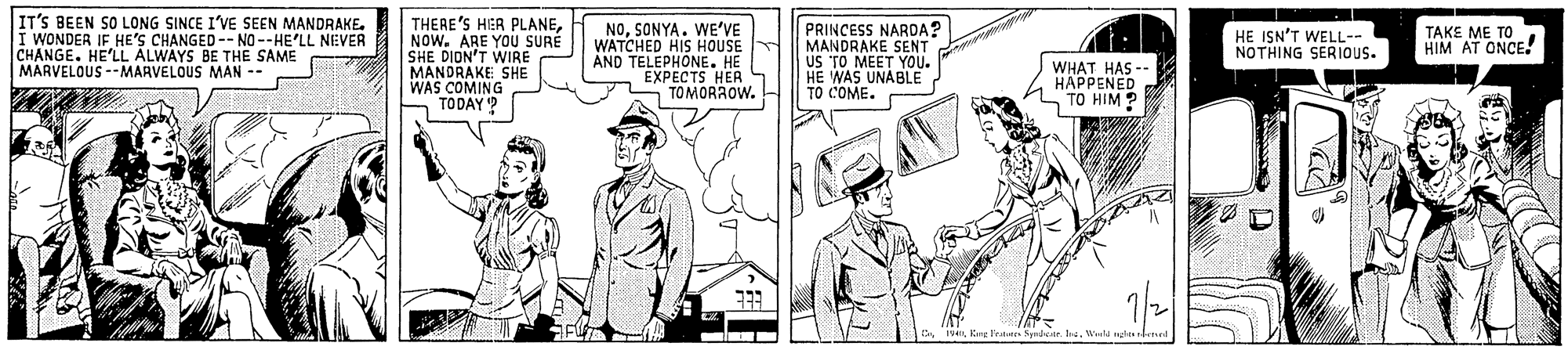 Parallel OCR: IT'S BEEN SO LONG SINCE I'VE SEEN MANDRAKE. WONDER IF HE'S CHANGED-- NO--HE'LL NEVER CHANGEHE'LL ALWAYS BE THE SAME MARVELOUS --MARVELOUS MAN -- THERE'S HER PLANENOW. ARE YOU SURÉ SHE DION'T WIRE MANDRAKE SHE WAS COMING TODAY ? NOSONYA. WE'VE WATCHED HIS HOUSE AND TELEPHONE. HE EXPECTS HER TOMORAOW. PRINCESS NARDA? MANDRAKE SENT US TO MEET YOU. HE WAS UNABLE TO COME. HE ISN'T WELL-- NOTHING SERIOUS. TAKE ME TO HIM AT ONCE! WHAT HAS - HAPPENED TO HIM IT'S BEEN SO LONG SINCE I'VE SEEN MANDRAKE. WONDER IF HE'S CHANGED-- NO--HE'LL NEVER CHANGEHE'LL ALWAYS BE THE SAME MARVELOUS --MARVELOUS MAN -- THERE'S HER PLANENOW. ARE YOU SURÉ SHE DION'T WIRE MANDRAKE SHE WAS COMING TODAY ? NOSONYA. WE'VE WATCHED HIS HOUSE AND TELEPHONE. HE EXPECTS HER TOMORAOW. PRINCESS NARDA? MANDRAKE SENT US TO MEET YOU. HE WAS UNABLE TO COME. HE ISN'T WELL-- NOTHING SERIOUS. TAKE ME TO HIM AT ONCE! WHAT HAS - HAPPENED TO HIM