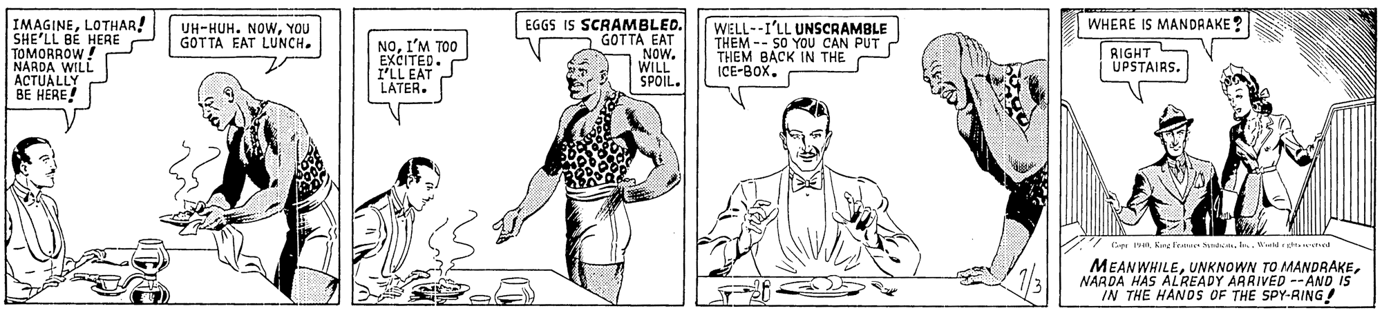 Organism OCR: WHERE IS MANDAAKE? IMAGINELOTHAR! SHE'LL BE HERE TOMORROW! NARDA WILL ACTUALLY BE HÉRE! EGGS IS SCRAMBLED. GOTTA EAT NOW. WILL SPOIL. WELL--I'LL UNSCRAMBLE THEM -- S0 YOU CAN PUT THEM BACK IN THE ICE-BOX. UH-HUH. NOWYOU GOTTA EAT LUNCH. NOI'M TOO EXCITED. I'LL EAT LATER. RIGHT UPSTAIRS. MEANWHILENARDA HAS ALREADY ARRIVED --AND IS IN THE HANOS OF THE SPY-RING! WHERE IS MANDAAKE? IMAGINELOTHAR! SHE'LL BE HERE TOMORROW! NARDA WILL ACTUALLY BE HÉRE! EGGS IS SCRAMBLED. GOTTA EAT NOW. WILL SPOIL. WELL--I'LL UNSCRAMBLE THEM -- S0 YOU CAN PUT THEM BACK IN THE ICE-BOX. UH-HUH. NOWYOU GOTTA EAT LUNCH. NOI'M TOO EXCITED. I'LL EAT LATER. RIGHT UPSTAIRS. MEANWHILEUNKNOWN TO MANDRAKENARDA HAS ALREADY ARRIVED --AND IS IN THE HANOS OF THE SPY-RING!