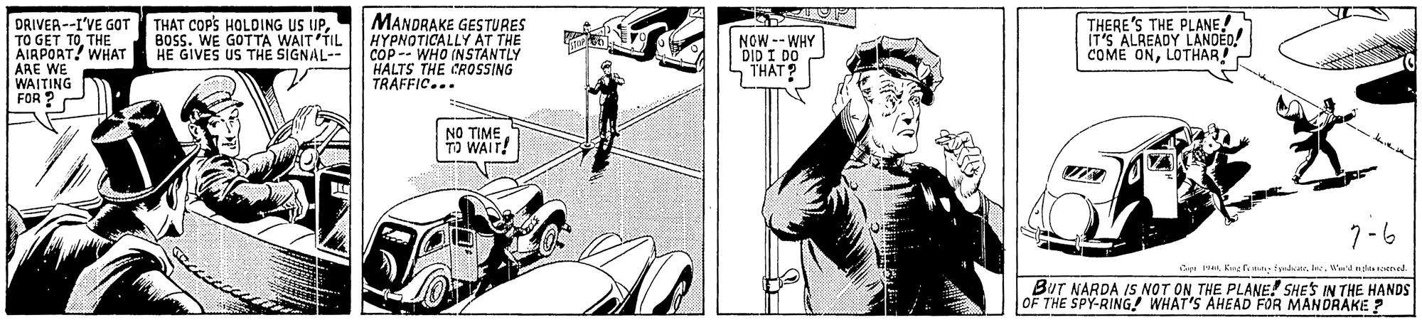 Comic book OCR: DRIVER--I'VE GOT THAT COP'S HOLDING US UPTHE AIAPOAT! WHAT ARE V MANDRAKE GESTURES HYPNOTICALLY AT THE COP -- WHO (NSTANTLY HALTS THE CROSSING TRAFFIC... THERE'S THE PLANE! IT'S ALREADY LANDEO! COME ONLOTHAR! BOSS. WE GOTTA WAIT'TIL HE GIVES US TH? SIGNAL-- NOW -- WHY DID I DO THAT? E WE WAITING FOR ? NO TIME TO WAIT! 7-6 Cepr H4Wed mla1ened. BUT NARDA IS NOT ON THE PLANE! SHES IN THE HANDS OF THE SPY-RING! WHAT'S AHEAD FOR MANDRAKE ? DRIVER--I'VE GOT THAT COP'S HOLDING US UPTO GET TOTHE AIAPOAT! WHAT ARE V MANDRAKE GESTURES HYPNOTICALLY AT THE COP -- WHO (NSTANTLY HALTS THE CROSSING TRAFFIC... THERE'S THE PLANE! IT'S ALREADY LANDEO! COME ONLOTHAR! BOSS. WE GOTTA WAIT'TIL HE GIVES US TH? SIGNAL-- NOW -- WHY DID I DO THAT? E WE WAITING FOR ? NO TIME TO WAIT! 7-6 Cepr H4Kngfe ma sedaeWed mla1ened. BUT NARDA IS NOT ON THE PLANE! SHES IN THE HANDS OF THE SPY-RING! WHAT'S AHEAD FOR MANDRAKE ?