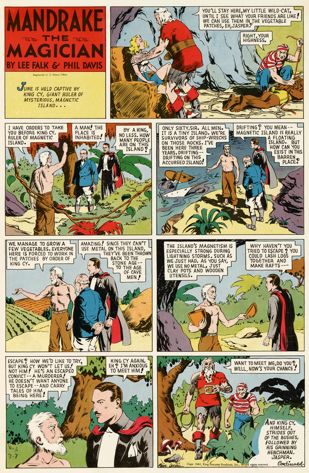 Illustration OCR: MANDRAKE YOU'LL STAY HEREUNTIL I SEE WHAT YOUR FRIENDS ARE LIKE! WE CAN USE THEM IN THE VEGETABLE PATCHESJASPER? 7 ma THE a RIGHTYOUR HIGHNESS. MAGICIAN BY LEE FALK & PHIL DAVIS Regied S Pee Ce UUNE IS HELD CAPTIVE BY KING CYGIANT RULER OF MYSTERIOUSMAGNETIC ISLAND... ONLY SIXTYSIR. ALL MEN. IT IS A TINY ISLAND. WE'RE SURVIVORS OF SHIP-WRECKS ON THOSE ROCKS. I'VE BEEN HERE THREE YEARSDRIFTING - DRIFTING ON THIS ACCURSED ISLAND! DRIFTING ? YOU MEAN -- I HAVE ORDERS TO TAKE YOU BEFORE KING CYRULER OF MAGNETIC ISLAND. A MAN! THE PLACE IS INHABITED! BY A KINGNO LESS. HOW MANY PEOPLE ARE ON THIS ISLAND? MAGNETIC ISLAND IS REALLY A FLOATING A ISLAND. BUT HOW CAN YOU EXIST IN THIS BARREN S PLACE? WE MANAGE TO GROW A SAMAZING! SINCE THEY CAN'T| USE METAL ON THIS ISLANDTHEY'VE BEEN THRÓWN BACK TO THE STONE AGE-- TO THE AGE OF CAVE MEN ! THE ISLAND'S MAGNETISM IS ESPECIALLY STRONG DURING LIGHT NING STORMSSUCH AS WE JUST HAD. AS YOU SAYJUST CLAY POTS AND WOODEN UTENSILS. WHY HAVEN'T YOU S TRIED TO ESCAPE ? YOU COULD LASH LOGS TOGETHER AND MAKE RAFTS --- FEW VEGETABLES. EVERYONE HERE IS FORCED TO WORK IN THE PATCHES BY ORDER OF KING CY. ESCAPE? HOW WE'D LIKE TO TRYBUT KING CY WON'T LET US! NOT HIM! HE'S AN ESCAPED CONVICT--AMURDERER! HE DOESN'T WANT ANYONE TO ESCAPE --AND CARRY TALES OF HIM BEING HERE! KING CY AGAINEH ? I'M ANXIOUS TO MEET HIM! WANT TO MEET MED0 YOU? WELLNOW'S YOUR CHANCE! AND KING CYSTRIDES OUT OF THE BUSHESFOLLOWED BY HIS GRINNING HENCHMANJASPER. 7-7 Contiuued- Ae DAVM Capr. IWorld rights reserved MANDRAKE YOU'LL STAY HEREMY LITTLE WILD-CATUNTIL I SEE WHAT YOUR FRIENDS ARE LIKE! WE CAN USE THEM IN THE VEGETABLE PATCHESJASPER? 7 ma THE a RIGHTYOUR HIGHNESS. MAGICIAN BY LEE FALK & PHIL DAVIS Regied S Pee Ce UUNE IS HELD CAPTIVE BY KING CYGIANT RULER OF MYSTERIOUSMAGNETIC ISLAND... ONLY SIXTYSIR. ALL MEN. IT IS A TINY ISLAND. WE'RE SURVIVORS OF SHIP-WRECKS ON THOSE ROCKS. I'VE BEEN HERE THREE YEARSDRIFTING - DRIFTING ON THIS ACCURSED ISLAND! DRIFTING ? YOU MEAN -- I HAVE ORDERS TO TAKE YOU BEFORE KING CYRULER OF MAGNETIC ISLAND. A MAN! THE PLACE IS INHABITED! BY A KINGNO LESS. HOW MANY PEOPLE ARE ON THIS ISLAND? MAGNETIC ISLAND IS REALLY A FLOATING A ISLAND. BUT HOW CAN YOU EXIST IN THIS BARREN S PLACE? WE MANAGE TO GROW A SAMAZING! SINCE THEY CAN'T| USE METAL ON THIS ISLANDTHEY'VE BEEN THRÓWN BACK TO THE STONE AGE-- TO THE AGE OF CAVE MEN ! THE ISLAND'S MAGNETISM IS ESPECIALLY STRONG DURING LIGHT NING STORMSSUCH AS WE JUST HAD. AS YOU SAYWE USE NO METALJUST CLAY POTS AND WOODEN UTENSILS. WHY HAVEN'T YOU S TRIED TO ESCAPE ? YOU COULD LASH LOGS TOGETHER AND MAKE RAFTS --- FEW VEGETABLES. EVERYONE HERE IS FORCED TO WORK IN THE PATCHES BY ORDER OF KING CY. ESCAPE? HOW WE'D LIKE TO TRYBUT KING CY WON'T LET US! NOT HIM! HE'S AN ESCAPED CONVICT--AMURDERER! HE DOESN'T WANT ANYONE TO ESCAPE --AND CARRY TALES OF HIM BEING HERE! KING CY AGAINEH ? I'M ANXIOUS TO MEET HIM! WANT TO MEET MED0 YOU? WELLNOW'S YOUR CHANCE! AND KING CYSTRIDES OUT OF THE BUSHESFOLLOWED BY HIS GRINNING HENCHMANJASPER. 7-7 Contiuued- Ae DAVM Capr. IKing Feareres SyndicateWorld rights reserved