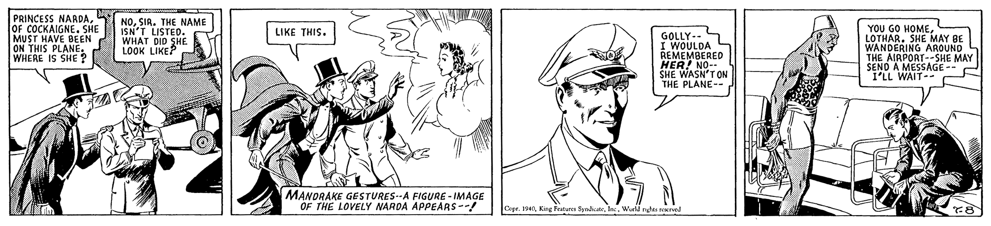 Organism OCR: PRINCESS NARDAOF COCKAIGNE. SHE MUST HAVE BEEN ON THIS PLANE. WHERE IS SHE? NOSIA. THE NAME ISN'T LISTED. WHAT DID SHE LOOK LIKEP YOU GO HOMELOTHAR. SHE MAY BE LIKE THIS. GOLLY-- I WOULDA L REMEMBERED HER! NO-- SHE WASN'T ON THE PLANE-- AROUND THE AIRPORT--SHE MAY SEND A MESSAGE- I'LL WAIT-- MANDRAKE GESTURES--A FIGURE - IMAGE OF THE LOVELY NARDA APPEARS--! Cepe. 1940Wurld Eylu rered PRINCESS NARDAOF COCKAIGNE. SHE MUST HAVE BEEN ON THIS PLANE. WHERE IS SHE? NOSIA. THE NAME ISN'T LISTED. WHAT DID SHE LOOK LIKEP YOU GO HOMELOTHAR. SHE MAY BE LIKE THIS. GOLLY-- I WOULDA L REMEMBERED HER! NO-- SHE WASN'T ON THE PLANE-- AROUND THE AIRPORT--SHE MAY SEND A MESSAGE- I'LL WAIT-- MANDRAKE GESTURES--A FIGURE - IMAGE OF THE LOVELY NARDA APPEARS--! Cepe. 1940Kirg features SyodicateWurld Eylu rered