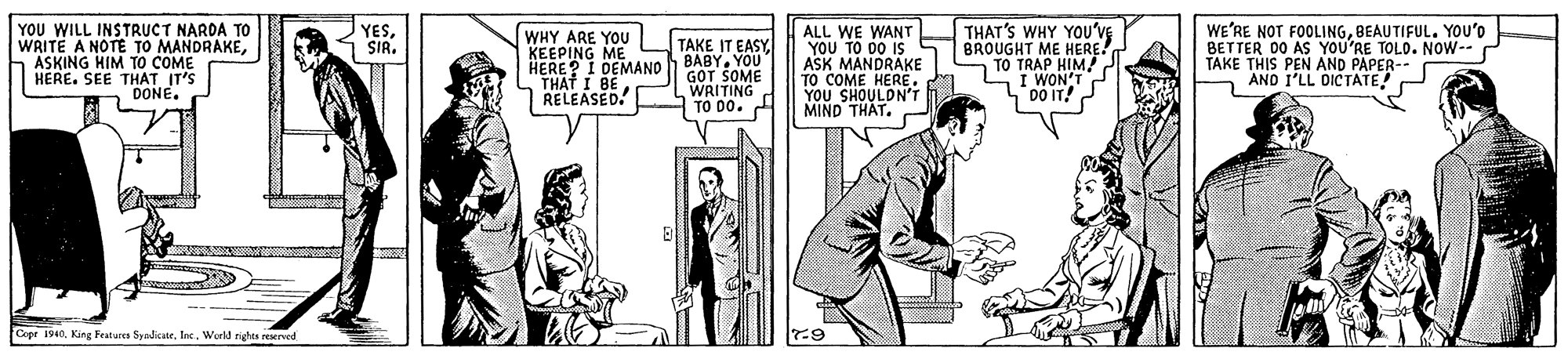 Comic book OCR: YOU WILL INSTRUCT NARDA TO WRITE A NOTE TO MANDRAKEASKING HIM To COME HERE. SEE THAT IT'S DONE. ALL WE WANT Y?? ?? 0 IS ASK MANDRAKE TO COME HERE. YOU SHOULDN'T MIND THAT. THAT'S WHY YOu'vE BROUGHT ME TO TRAP HIERE. I WON'T DO IT! WE'RE NOT FOOLINGBEAUTIFUL. YOu'o BETTER 00 AS YOU'RE PAPER- YESSIR. WHY ARE YOU KEEPING ME HERE? I DEMANO BABYO THAT I BE RELEASED. TAKE IT EASYTAKE THIS PEN AND DARCOLO. NOW-- AND I'LL DICTATE GOT SOME WRITING TO DO. Cepr 1940. King Festures SyadicateInc. Wurld nights reved YOU WILL INSTRUCT NARDA TO WRITE A NOTE TO MANDRAKEASKING HIM To COME HERE. SEE THAT IT'S DONE. ALL WE WANT Y?? ?? 0 IS ASK MANDRAKE TO COME HERE. YOU SHOULDN'T MIND THAT. THAT'S WHY YOu'vE BROUGHT ME TO TRAP HIERE. I WON'T DO IT! WE'RE NOT FOOLINGBEAUTIFUL. YOu'o BETTER 00 AS YOU'RE PAPER- YESSIR. WHY ARE YOU KEEPING ME HERE? I DEMANO BABYO THAT I BE RELEASED. TAKE IT EASYTAKE THIS PEN AND DARCOLO. NOW-- AND I'LL DICTATE GOT SOME WRITING TO DO. Cepr 1940. King Festures SyadicateInc. Wurld nights reved