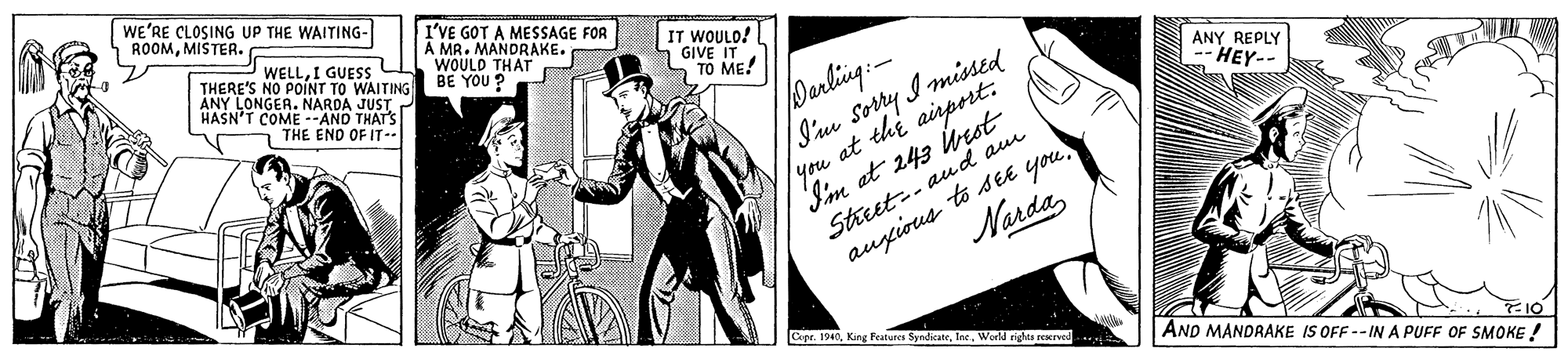 Handwriting OCR: WE'RE CLOSING UP THE WAITING- ROOMMISTER. I'VE GOT A MESSAGE FOR A MR. MANDRAKE. WOULD THAT BE YOU ? WELLI GUESS C THERE'S NO POINT TO WAITING ANY LONGER. NARDA JUST HASN'T COME --AND THATS IT WOULO! 1 GIVE IT TO ME! Darling: I'mm Sorry I missed lyou at thi airport: I'm at 243 best Street-- aud au augious to see you THE END OF IT-- ANY REPLY -- HEY-- NardaWerld rights rexrved AND MANDRAKE IS OFF --INA PUFF OF SMOKE ! WE'RE CLOSING UP THE WAITING- ROOMMISTER. I'VE GOT A MESSAGE FOR A MR. MANDRAKE. WOULD THAT BE YOU ? WELLI GUESS C THERE'S NO POINT TO WAITING ANY LONGER. NARDA JUST HASN'T COME --AND THATS IT WOULO! 1 GIVE IT TO ME! Darling: I'mm Sorry I missed lyou at thi airport: I'm at 243 best Street-- aud au augious to see you THE END OF IT-- ANY REPLY -- HEY-- NardaCope. 1940King Features SyndicateWerld rights rexrved AND MANDRAKE IS OFF --INA PUFF OF SMOKE !