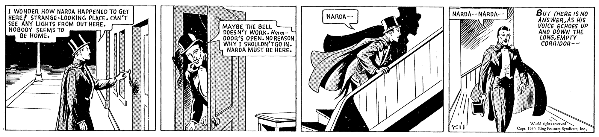 Publication OCR: I WONDER HOW NARDA HAPPENED TO GET HERE! STRANGE-LOOKING PLACE. CAN'T SEE ANY LIGHTS FROM OUT HERE. NOBO0Y SEEMS TO BE HOME. BUT THERE IS NO ANSWERAS HIS VOICE ECHOES UP AND OOWN THE LONGEMPTY CORRIDOR-- NARDA--NARDA-- NARDA-- MAYBE THE BELL DOESN'T DOOR'S OPEN. NO REASON WHY I SHOULON'T GO IN. NARDA MUST BE HERE. Werld righes reKrel Cupr. 194I WONDER HOW NARDA HAPPENED TO GET HERE! STRANGE-LOOKING PLACE. CAN'T SEE ANY LIGHTS FROM OUT HERE. NOBO0Y SEEMS TO BE HOME. BUT THERE IS NO ANSWERAS HIS VOICE ECHOES UP AND OOWN THE LONGEMPTY CORRIDOR-- NARDA--NARDA-- NARDA-- MAYBE THE BELL DOESN'T DOOR'S OPEN. NO REASON WHY I SHOULON'T GO IN. NARDA MUST BE HERE. Werld righes reKrel Cupr. 194King Features Syndicate