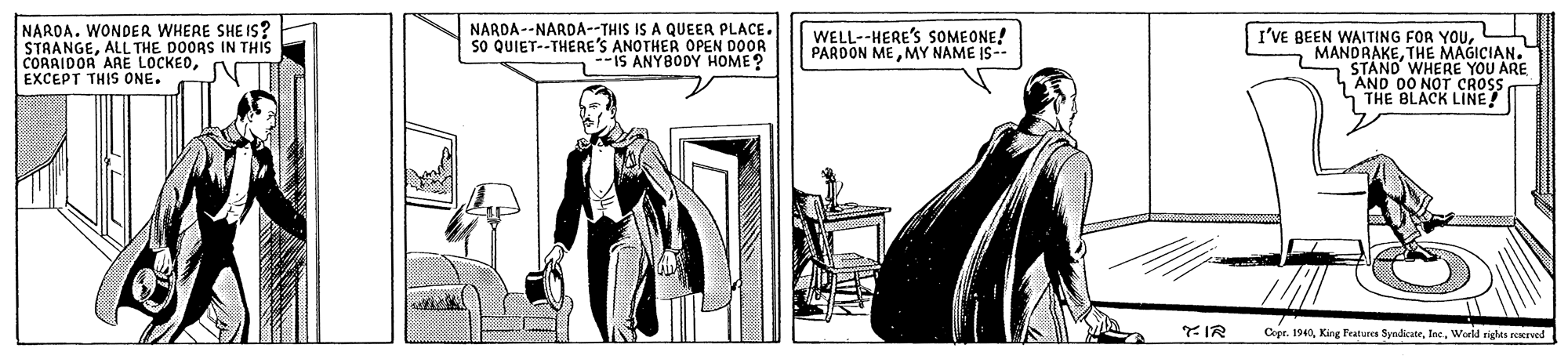 Drawing OCR: NARDA. WONDER WHERE SHE IS? STAANGEALL THE DOORS IN THIS CORAIDOR ARE LOCKEDEXCEPT THIS ONE. NARDA--NARDA--THIS IS A QUEER PLACE. so QUIET--THERE'S ANOTHER OPEN DOOR --IS ANYBODY HOME? WELL--HERE'S SOMEONE! PARDON MEMY NAME IS-- I'VE BEEN WAITING FOR YOUL MANDRAKETHE MAGICIAN. STAND WHERE YOU ARE AND 00 NOT CROSS THE BLACK LINE! YIR Copr. 1940World righta reervel NARDA. WONDER WHERE SHE IS? STAANGEALL THE DOORS IN THIS CORAIDOR ARE LOCKEDEXCEPT THIS ONE. NARDA--NARDA--THIS IS A QUEER PLACE. so QUIET--THERE'S ANOTHER OPEN DOOR --IS ANYBODY HOME? WELL--HERE'S SOMEONE! PARDON MEMY NAME IS-- I'VE BEEN WAITING FOR YOUL MANDRAKETHE MAGICIAN. STAND WHERE YOU ARE AND 00 NOT CROSS THE BLACK LINE! YIR Copr. 1940King Features SyndicateWorld righta reervel