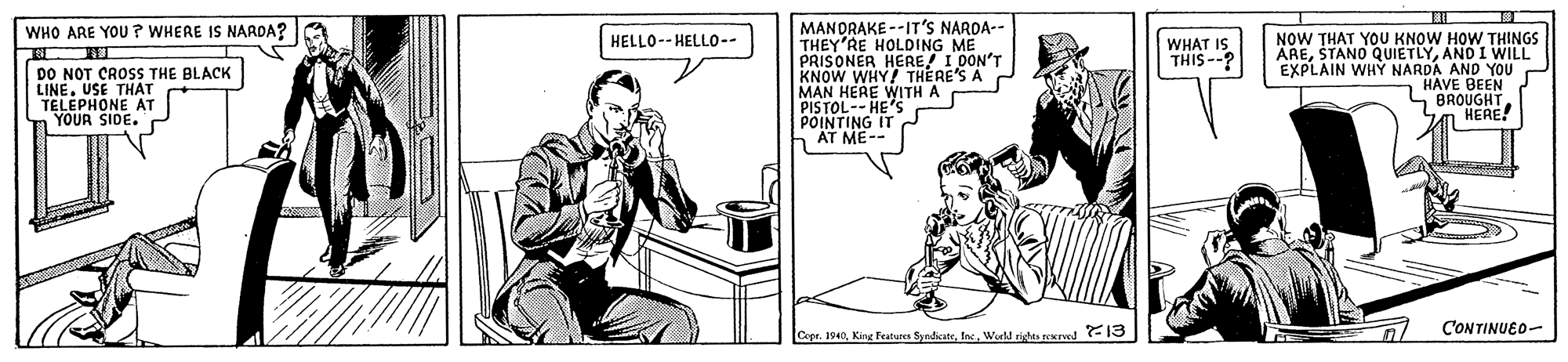 Hat OCR: MANORAKE --IT'S NARDA-- THEY'RE HOLDING ME PRISONER HERHERE'S A KNOW WHY! MAN HERE WITH A PISTOL-- HE's POINTING IT AT ME-- WHO ARE YOU? WHERE IS NARDA? NOW THAT YOU KNOW HOW THINGS AREAND I WILL EXPLAIN WHY NARDA AND YOU n HAVE BEEN HELLO-- HELLO-- WHAT IS THIS-- 0ON'T DO NOT CROSS THE BLACK LINEUSE THAT TELEPHONE AT YOUR SIDE. "BROUGHT HERE! CONTINUEO- Copr. 1940Ine. Wurld ridhts recrved -13 MANORAKE --IT'S NARDA-- THEY'RE HOLDING ME PRISONER HERHERE'S A KNOW WHY! MAN HERE WITH A PISTOL-- HE's POINTING IT AT ME-- WHO ARE YOU? WHERE IS NARDA? NOW THAT YOU KNOW HOW THINGS ARESTANO QUIETLYAND I WILL EXPLAIN WHY NARDA AND YOU n HAVE BEEN HELLO-- HELLO-- WHAT IS THIS-- 0ON'T DO NOT CROSS THE BLACK LINEUSE THAT TELEPHONE AT YOUR SIDE. "BROUGHT HERE! CONTINUEO- Copr. 1940King Featuren SyndicateIne. Wurld ridhts recrved -13