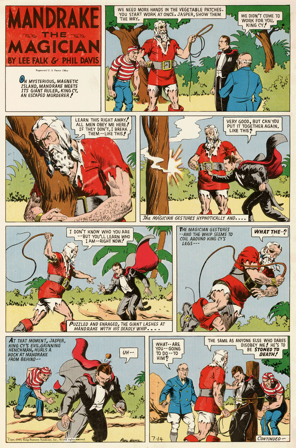 Fictional character OCR: MANDRAKE WE NEED MORE HANDS IN THE VEGETABLE PATCHES. YOU START WORK AT ONCE. JASPERSHOW THEM THE WAY. WE DIDN'T COME TO WORK FOR YOUS KING CY! THE MAGICIAN BY LEE FALK & PHIL DAVIS Regered U.S Pae Oe ON MYSTERIOUSMAGNETIC ISLANDMANDRAKE MEETS ITS GIANT RULERAN ESCAPED MURDERER LEARN THIS RIGHT AWAY. ALL MEN OBEY ME HEREA IF THEY DON'TI BREAK THEM --LIKE THIS! VERY GOODBUT CAN YOU PUT IT TOGETHER AGAINS LIKE THIS? The MAGICIAN GESTURES HYPNOTICALLY AND.... I DON'T KNOW WHO YOU ARE --BUT YOU'LL LEARN WHO I AM--RIGHT NOW. THE MAGICIAN GESTURES --AND THE WHIP SEEMS TO COIL. AROUND KING CY'S LEGS- WHAT THE-? PUZZLED AND ENRAGEDTHE GIANT LASHES AT MANDRAKE WITH HIS DEADLY WHIP.... AT THAT MOMENTGRINNING HENCHMANHURLS A ROCK AT MANDRAKE FROM BEHIND-- WHAT-- ARE YOU-- GOING TO DO--TO HIM? THE SAME AS ANYONE ELSE WHO DARES DISOBEY ME! HE'S TO - BE STONED TO DEATH! UH-- Copr. 194World righs m 7-14 CONTINUED- MANDRAKE WE NEED MORE HANDS IN THE VEGETABLE PATCHES. YOU START WORK AT ONCE. JASPERSHOW THEM THE WAY. WE DIDN'T COME TO WORK FOR YOUS KING CY! THE MAGICIAN BY LEE FALK & PHIL DAVIS Regered U.S Pae Oe ON MYSTERIOUSMAGNETIC ISLANDMANDRAKE MEETS ITS GIANT RULERKING CYAN ESCAPED MURDERER LEARN THIS RIGHT AWAY. ALL MEN OBEY ME HEREA IF THEY DON'TI BREAK THEM --LIKE THIS! VERY GOODBUT CAN YOU PUT IT TOGETHER AGAINS LIKE THIS? The MAGICIAN GESTURES HYPNOTICALLY AND.... I DON'T KNOW WHO YOU ARE --BUT YOU'LL LEARN WHO I AM--RIGHT NOW. THE MAGICIAN GESTURES --AND THE WHIP SEEMS TO COIL. AROUND KING CY'S LEGS- WHAT THE-? PUZZLED AND ENRAGEDTHE GIANT LASHES AT MANDRAKE WITH HIS DEADLY WHIP.... AT THAT MOMENTKING CY'S EVILGRINNING HENCHMANHURLS A ROCK AT MANDRAKE FROM BEHIND-- WHAT-- ARE YOU-- GOING TO DO--TO HIM? THE SAME AS ANYONE ELSE WHO DARES DISOBEY ME! HE'S TO - BE STONED TO DEATH! UH-- Copr. 194King Featura SyndicateWorld righs m 7-14 CONTINUED-