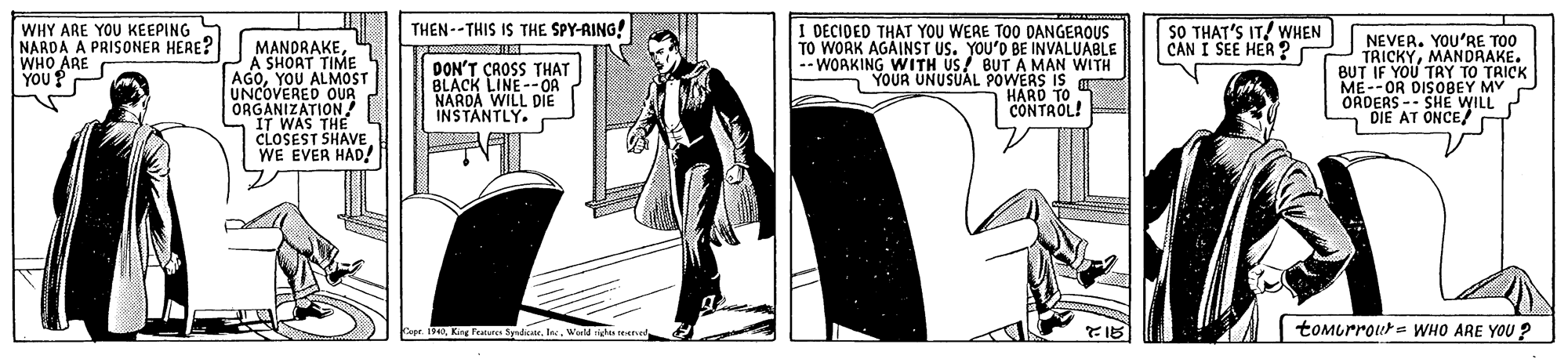 Overcoat OCR: THEN--THIS IS THE SPY-RING! WHY ARE YOU KEEPING NARDA A PRISONER HERE? WHO ARE YOU ? MANDRAKE A SHOAT TIME AGOYOU ALMOST UNCOVERED OUR ORGANIZATION! THE CLOSEST SHAVE WE EVER HAD! I DECIDED THAT YOU WERE TOO DANGEROUS TO WORK AGAINST US. YOU'D BE SO THAT'S IT! WHEN CAN I SEE HER ? NEVER. YOU'RE TOO TRICKYMANDRAKE. BUT IF YOU TRY TO TRICK ME--OR DISOBEY MY ORDERS -- SHE WILL DIE AT ONCE/ T DON'T CROSS THAT BLACK LINE--OA L DIE WITH YOUR UNUSUAL POWERS IS HARD TO CONTROL! NARDA WILL I INSTANTLY. Cupe. 1940Wald men tomurrour= WHO ARE YOU ? THEN--THIS IS THE SPY-RING! WHY ARE YOU KEEPING NARDA A PRISONER HERE? WHO ARE YOU ? MANDRAKE A SHOAT TIME AGOYOU ALMOST UNCOVERED OUR ORGANIZATION! THE CLOSEST SHAVE WE EVER HAD! I DECIDED THAT YOU WERE TOO DANGEROUS TO WORK AGAINST US. YOU'D BE SO THAT'S IT! WHEN CAN I SEE HER ? NEVER. YOU'RE TOO TRICKYMANDRAKE. BUT IF YOU TRY TO TRICK ME--OR DISOBEY MY ORDERS -- SHE WILL DIE AT ONCE/ T DON'T CROSS THAT BLACK LINE--OA L DIE WITH YOUR UNUSUAL POWERS IS HARD TO CONTROL! NARDA WILL I INSTANTLY. Cupe. 1940King Pas SplateWald men tomurrour= WHO ARE YOU ?