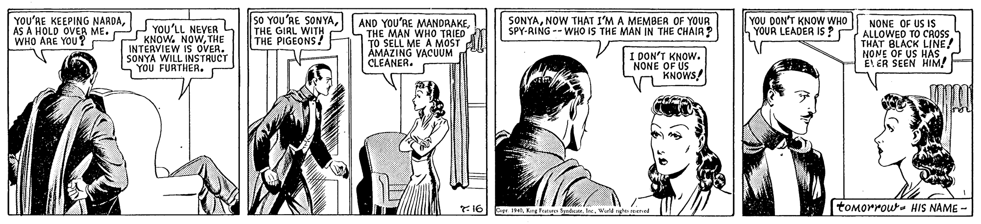 Line OCR: YOU'RE KEEPING NARDAAS A HOLD OVER ME. WHO ARE YOU ? JYOU'LL NEVER L KNOW. NOWTHE INTERVIEW IS OVER. SONYA WILL INSTRUCT YOU FURTHER. sO YOU'RE SONYATHE GIRL WITH THE PIGEONS! AND YOU'RE MANDRAKEL THE MAN WHO TRIED TO SELL ME A MOST AMARIERYACUUM SONYANOW THAT I'M A MEMBER OF YOUR SPY-RING -- WHO IS THE MAN IN THE CHAIR ? YOU DON'T KNOW WHO YOUR LEADER IS? NONE OF US IS ALLOWED TO CROSS. THAT BLACK LINE! NONE OF US HASI DON'T KNOW. NONE OF US KNOWS! 716 toMorrou- HIS NAME - Cepe. 194Weld ng YOU'RE KEEPING NARDAAS A HOLD OVER ME. WHO ARE YOU ? JYOU'LL NEVER L KNOW. NOWTHE INTERVIEW IS OVER. SONYA WILL INSTRUCT YOU FURTHER. sO YOU'RE SONYATHE GIRL WITH THE PIGEONS! AND YOU'RE MANDRAKEL THE MAN WHO TRIED TO SELL ME A MOST AMARIERYACUUM SONYANOW THAT I'M A MEMBER OF YOUR SPY-RING -- WHO IS THE MAN IN THE CHAIR ? YOU DON'T KNOW WHO YOUR LEADER IS? NONE OF US IS ALLOWED TO CROSS. THAT BLACK LINE! NONE OF US HASI DON'T KNOW. NONE OF US KNOWS! 716 toMorrou- HIS NAME - Cepe. 194Kng Frature ydWeld ng