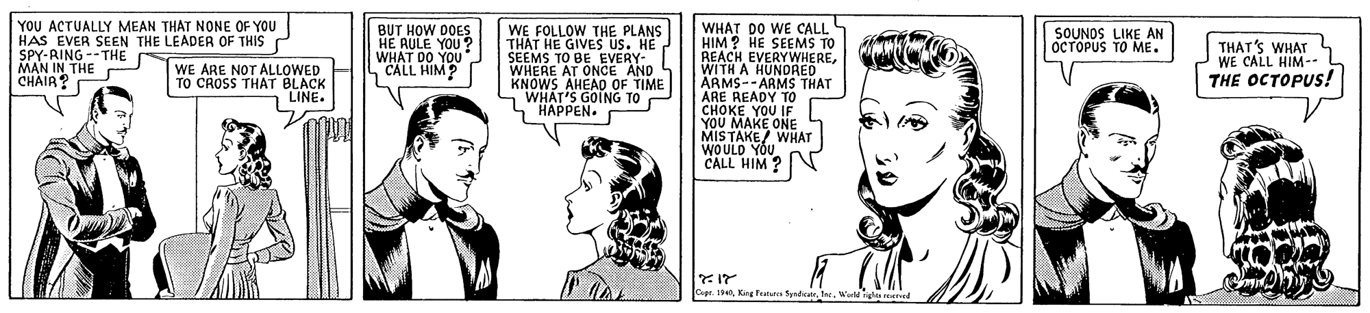 Organism OCR: WHAT DO WE CALL HIM ? HE SEEMS TO REACH EVERYWHEREWITH A HUNDRED ÄRMS--ARMS THAT ARE READY TO CHOKE YOU IF YOU MAKE ONE MISTAKE/ WHAT WOULD YOU CALL HIM ? YOU ACTUALLY MEAN THAT NONE OF YOU HAS EVER SEEN THE LEADER OF THIS SPY-RING --THE MAN IN THE CHAIR? WE FOLLOW THE PLANS BUT HOW DOES HE AULE YOU? WHAT DO YOU CALL HIM? SOUNOS LIKE AN OCTOPUS TO ME. THAT HE GIVES Us. HE ?? WE ARE NOT ALLOWED TO CROSS THAT BLACK LINE. SEEMS TO BE EVERY- WHERE AT ONCE AND KNOWS AHEAD OF TIME WHAT'S GOING TO HAPPEN. THAT'S WHAT WE CALL HIM-- THE OCTOPUS! ape 194Wal l rened WHAT DO WE CALL HIM ? HE SEEMS TO REACH EVERYWHEREWITH A HUNDRED ÄRMS--ARMS THAT ARE READY TO CHOKE YOU IF YOU MAKE ONE MISTAKE/ WHAT WOULD YOU CALL HIM ? YOU ACTUALLY MEAN THAT NONE OF YOU HAS EVER SEEN THE LEADER OF THIS SPY-RING --THE MAN IN THE CHAIR? WE FOLLOW THE PLANS BUT HOW DOES HE AULE YOU? WHAT DO YOU CALL HIM? SOUNOS LIKE AN OCTOPUS TO ME. THAT HE GIVES Us. HE ?? WE ARE NOT ALLOWED TO CROSS THAT BLACK LINE. SEEMS TO BE EVERY- WHERE AT ONCE AND KNOWS AHEAD OF TIME WHAT'S GOING TO HAPPEN. THAT'S WHAT WE CALL HIM-- THE OCTOPUS! ape 194King Fens SyndicatrWal l rened