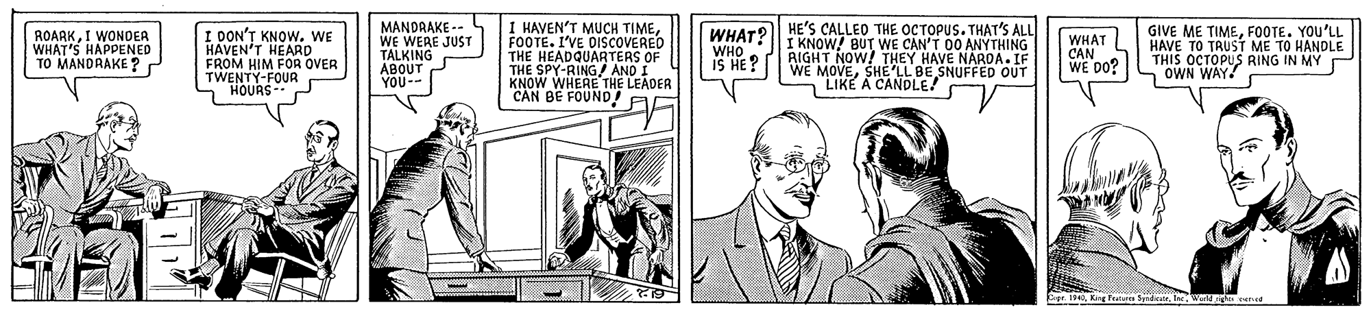 Tie OCR: WHAT? HE'S CALLEO THE OCTOPUS. THAT'S ALL WHO 1 HAVEN'T MUCH TIMEI WONDER WHAT'S HAPPENED TO MANDRAKE ? I DON'T KNOW. WE HAVEN'T HEARD FROM HIM FOR OVER TWENTY-FOUR HOURS- MANDRAKE -- WE WERE JUST TALKING ABOUT YOU-- GIVE ME TIMEFOOTE. YOU'LL HAVE TO TRUST ME TO HANDLE THIS OCTOPUS RING IN MY OWN WAY! FOOTE. I'VE VE DISCOVERED THE HEADQUARTERS OF THE SPY-RING/ AND I KNOW WHERE THE LEADER I KNOW! BUT WE CAN'T 00 ANYTHING RIGHT NOW! THEY HAVE NAROA. IF WE MOVESHE LL BE SNUFFED OUT LIKE A CANDLE! WHAT CAN WE DO? i 3H SI CAN BE FOUND! AG Crpr. 194WN rered WHAT? HE'S CALLEO THE OCTOPUS. THAT'S ALL WHO 1 HAVEN'T MUCH TIMEI WONDER WHAT'S HAPPENED TO MANDRAKE ? I DON'T KNOW. WE HAVEN'T HEARD FROM HIM FOR OVER TWENTY-FOUR HOURS- MANDRAKE -- WE WERE JUST TALKING ABOUT YOU-- GIVE ME TIMEFOOTE. YOU'LL HAVE TO TRUST ME TO HANDLE THIS OCTOPUS RING IN MY OWN WAY! FOOTE. I'VE VE DISCOVERED THE HEADQUARTERS OF THE SPY-RING/ AND I KNOW WHERE THE LEADER I KNOW! BUT WE CAN'T 00 ANYTHING RIGHT NOW! THEY HAVE NAROA. IF WE MOVESHE LL BE SNUFFED OUT LIKE A CANDLE! WHAT CAN WE DO? i 3H SI CAN BE FOUND! AG Crpr. 194King Frature SydWN rered