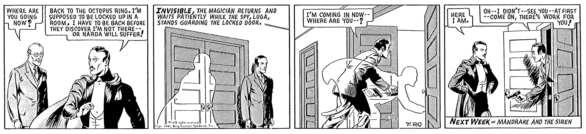 Line art OCR: WHERE ARE YOU GOING NOW? BACK TO THE OCTOPUS RING. I'M SUPPOSED TO BE LOCKED UP IN A ROOM. I HAVE TO BE BACK BEFORE THEY DISCOVER I'M NOT THERE -- OR NARDA WILL SUFFER! INVISIBLETHE MAGICIAN RETURNS AND WAITS PATIENTLY WHILE THE SPYSTANOS GUARDING THE LOCKED 00OR. OH --I OIDN'T--SEE YOU --AT FIRST --COME ONTHERE'S WORK FOR YOU! I'M COMING IN NOW- WHERE ARE YOU--? HERE T AM. NEXT WEEK = MANDRAKE AND THE SIREN UUDDL WHERE ARE YOU GOING NOW? BACK TO THE OCTOPUS RING. I'M SUPPOSED TO BE LOCKED UP IN A ROOM. I HAVE TO BE BACK BEFORE THEY DISCOVER I'M NOT THERE -- OR NARDA WILL SUFFER! INVISIBLETHE MAGICIAN RETURNS AND WAITS PATIENTLY WHILE THE SPYSTANOS GUARDING THE LOCKED 00OR. OH --I OIDN'T--SEE YOU --AT FIRST --COME ONTHERE'S WORK FOR YOU! I'M COMING IN NOW- WHERE ARE YOU--? HERE T AM. NEXT WEEK = MANDRAKE AND THE SIREN UUDDL