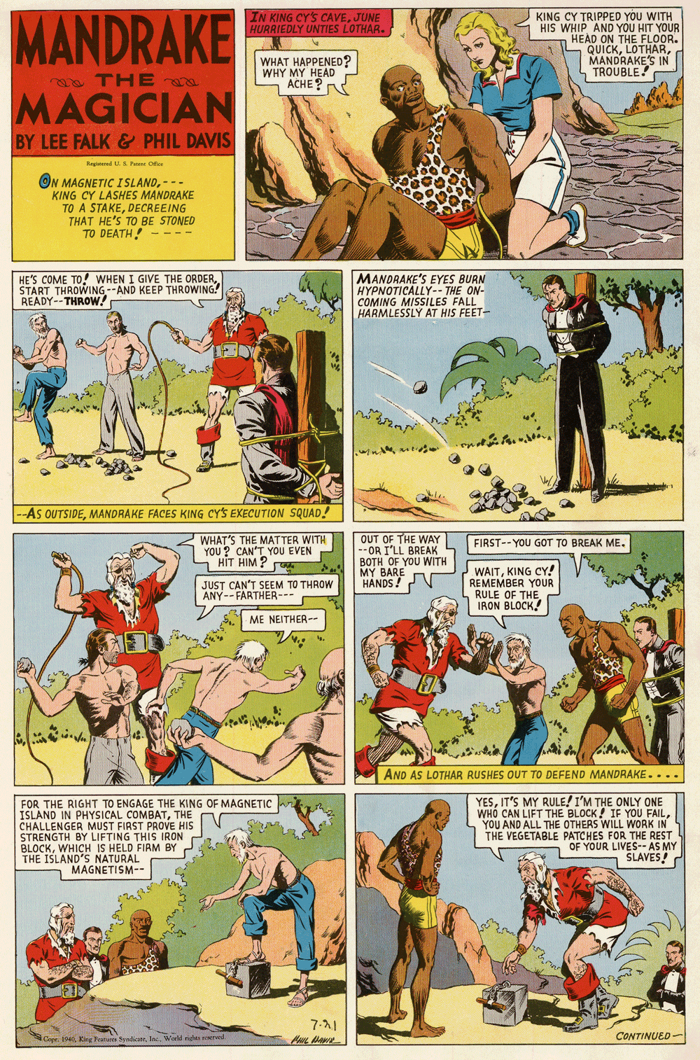 Comic book OCR: MANDRAKE KING CY TRIPPED YOU WITH HIS WHIP AND YOU HIT YOUR HEAD ON THE FLOOR. QUICKMANDRAKE'S IN TROUBLE! IN KING CY'S CAVEJUNE HURRIEDLY UNTIES LOTHAR. WHAT HAPPENED? WHY MY HEAD ACHE? o THE MAGICIAN BY LEE FALK& PHIL DAVIS Kagind K P O ON MAGNETIC ISLAND- KING CY LASHES MANDRAKE TO A STAKEDECREEING THAT HE'S TO BE STONED TO DEATH! --- HE'S COME TO! WHEN I GIVE THE ORDERSTART THROWING--AND KEEP THROWING! READY--THROW! MANDRAKE'S EYES BURN HYPNOTICALLY-- THE ON- COMING MISSILES FALL HARMLESSLÝ AT HIS FEET- -As OUTSIDEMANDRAKE FACES KING CYS EXECUTION SQUAD. WHAT'S THE MAT TER WITH YOU ? CAN'T YOU EVEN HIT HIM ? OUT OF THE WAY -- OR I'LL BREAK BOTH OF YOU WITH MY BARE HANDS ! FIRST--YOU GOT TO BREAK ME. WAITKING CY! REMEMBER YOUR RULE OF THE IRON BLOCK. JUST CAN'T SEEM TO THROW ANY--FARTHER--- ME NEITHER-- AND AS LOTHAR RUSHES OUT TO DEFEND MANDRAKE.... FOR THE RIGHT TO ENGAGE THE KING OF MAGNETIC ISLAND IN PHYSICAL COMBATTHE CHALLENGER MUST FIRST PROVE HIS STRENGTH BY LIFTING THIS IRON BLOCKWHICH IS HELD FIAM BY THE ISLAND'S NATURAL YESIT'S MY RULE! I'M THE ONLY ONE WHO CAN LIFT THE BLOCK! IF YOU FAILYOU AND ALL THE OTHERS WILL WORK IN THE VEGETABLE PATCHES FOR THE REST OF YOUR LIVES--AS MY SLAVES! MAGNETISM-- 7-1 CONTINUED- Cope. 194 King Praures SyndicateIns. Woeld nghs ered. MANDRAKE KING CY TRIPPED YOU WITH HIS WHIP AND YOU HIT YOUR HEAD ON THE FLOOR. QUICKMANDRAKE'S IN TROUBLE! IN KING CY'S CAVEJUNE HURRIEDLY UNTIES LOTHAR. WHAT HAPPENED? WHY MY HEAD ACHE? o THE MAGICIAN BY LEE FALK& PHIL DAVIS Kagind K P O ON MAGNETIC ISLAND- KING CY LASHES MANDRAKE TO A STAKEDECREEING THAT HE'S TO BE STONED TO DEATH! --- HE'S COME TO! WHEN I GIVE THE ORDERSTART THROWING--AND KEEP THROWING! READY--THROW! MANDRAKE'S EYES BURN HYPNOTICALLY-- THE ON- COMING MISSILES FALL HARMLESSLÝ AT HIS FEET- -As OUTSIDEMANDRAKE FACES KING CYS EXECUTION SQUAD. WHAT'S THE MAT TER WITH YOU ? CAN'T YOU EVEN HIT HIM ? OUT OF THE WAY -- OR I'LL BREAK BOTH OF YOU WITH MY BARE HANDS ! FIRST--YOU GOT TO BREAK ME. WAITKING CY! REMEMBER YOUR RULE OF THE IRON BLOCK. JUST CAN'T SEEM TO THROW ANY--FARTHER--- ME NEITHER-- AND AS LOTHAR RUSHES OUT TO DEFEND MANDRAKE.... FOR THE RIGHT TO ENGAGE THE KING OF MAGNETIC ISLAND IN PHYSICAL COMBATTHE CHALLENGER MUST FIRST PROVE HIS STRENGTH BY LIFTING THIS IRON BLOCKWHICH IS HELD FIAM BY THE ISLAND'S NATURAL YESIT'S MY RULE! I'M THE ONLY ONE WHO CAN LIFT THE BLOCK! IF YOU FAILYOU AND ALL THE OTHERS WILL WORK IN THE VEGETABLE PATCHES FOR THE REST OF YOUR LIVES--AS MY SLAVES! MAGNETISM-- 7-1 CONTINUED- Cope. 194 King Praures SyndicateIns. Woeld nghs ered.