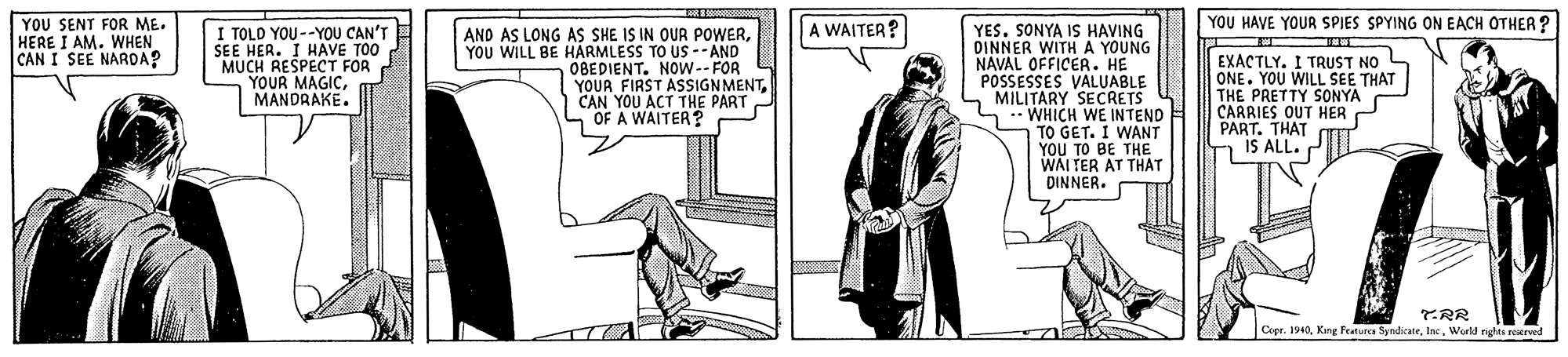 Blazer OCR: YOU HAVE YOUR SPIES SPYING ON EACH OTHER ? YOU SENT FOR ME. HERE I AM. WHEN CAN I SEE NARDAP I TOLD YOU--YOOU CAN'T SEE HER. I HAVE TOO MUCH RESPECT FOR YOUR MAGICMANDRAKE. A WAITER? AND AS LONG AS SHE IS IN OUR POWERYOU WILL BE HÁRMLESS TO US -- AND OBEDIENT. NOW--FOR YOUR FIRST ASSIGNMENTCAN YOU ACT THE PART OF A WAITER? YES. SONYA IS HAVING DINNER WITH A YOUNG NAVAL OFFICER. HE POSSESSES VALUABLE MILITARY SECRETS WHICH WE INTEND TO GET. I WANT YOU TO BE THE WAI TER AT THAT DINNER. EXACTLY. I TRUST NO ONE. YOU WILL SEE THAT THE PRETTY SONYA CARRIES OUT HER P PART. THAT IS ALL. TRR Copr. 1940World nghts reerved YOU HAVE YOUR SPIES SPYING ON EACH OTHER ? YOU SENT FOR ME. HERE I AM. WHEN CAN I SEE NARDAP I TOLD YOU--YOOU CAN'T SEE HER. I HAVE TOO MUCH RESPECT FOR YOUR MAGICMANDRAKE. A WAITER? AND AS LONG AS SHE IS IN OUR POWERYOU WILL BE HÁRMLESS TO US -- AND OBEDIENT. NOW--FOR YOUR FIRST ASSIGNMENTCAN YOU ACT THE PART OF A WAITER? YES. SONYA IS HAVING DINNER WITH A YOUNG NAVAL OFFICER. HE POSSESSES VALUABLE MILITARY SECRETS WHICH WE INTEND TO GET. I WANT YOU TO BE THE WAI TER AT THAT DINNER. EXACTLY. I TRUST NO ONE. YOU WILL SEE THAT THE PRETTY SONYA CARRIES OUT HER P PART. THAT IS ALL. TRR Copr. 1940King Featurca SyrdicateWorld nghts reerved