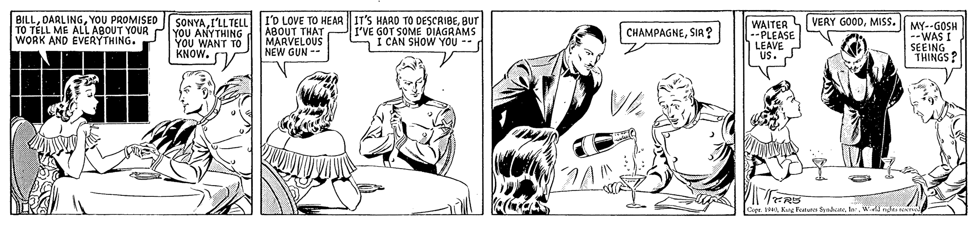 Art OCR: BILLYOU PROMISED TO TÉLL ME ALL ABOUT YOUR WORK AND EVERYTHING. SONYAI'LL TELL YOU ANYTHING YOU WANT TO KNOW. I'D LOVE TO HEAR IT'S HARD TO DESCRIBEBUT ABOUT THAT MARVELOUS NEW GUN -- VERY GOODMISS. I'VE GOT SOME DIAGRÁMS I CAN SHOW YOU -- WAITER --PLEASE LEAVE US. MY--GOSH --WAS I SEEING THINGS? CHAMPAGNESIA ? eer. 1940W o rE BILLYOU PROMISED TO TÉLL ME ALL ABOUT YOUR WORK AND EVERYTHING. SONYAI'LL TELL YOU ANYTHING YOU WANT TO KNOW. I'D LOVE TO HEAR IT'S HARD TO DESCRIBEBUT ABOUT THAT MARVELOUS NEW GUN -- VERY GOODMISS. I'VE GOT SOME DIAGRÁMS I CAN SHOW YOU -- WAITER --PLEASE LEAVE US. MY--GOSH --WAS I SEEING THINGS? CHAMPAGNESIA ? eer. 1940Kuoe Fatur SyodaW o rE