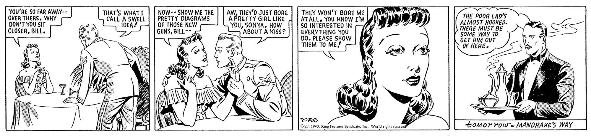 Human OCR: YOU'RE SO FAR AWAY-- OVER THEREWHY DON'T YOU SIT CLOSERBILL. THAT'S WHATI CALL A SWELL IDEA! NOW-- SHOW ME THE PRETTY DIAGRAMS OF THOSE NEW GUNSBILL-- AWTHEY'D JUST BORE A PRETTY GIRL LIKE YOUHOW ABOUT A KISS? THEY WON'T BORE ME AT ALL. YOU KNOW I'M SO INTERESTED IN EVERYTHING YOU DO. PLEASE SHOW THEM TO ME! THE POOR LAD'S ALMOST HOOKEO. THERE MUST BE SOME WAY TO GET HIM OUT OF HERE. TR6 Crpr. 1940World nghs reerved toMorrowr- MANDRAKE'S WAY YOU'RE SO FAR AWAY-- OVER THEREWHY DON'T YOU SIT CLOSERBILL. THAT'S WHATI CALL A SWELL IDEA! NOW-- SHOW ME THE PRETTY DIAGRAMS OF THOSE NEW GUNSBILL-- AWTHEY'D JUST BORE A PRETTY GIRL LIKE YOUHOW ABOUT A KISS? THEY WON'T BORE ME AT ALL. YOU KNOW I'M SO INTERESTED IN EVERYTHING YOU DO. PLEASE SHOW THEM TO ME! THE POOR LAD'S ALMOST HOOKEO. THERE MUST BE SOME WAY TO GET HIM OUT OF HERE. TR6 Crpr. 1940King Features SyndsateWorld nghs reerved toMorrowr- MANDRAKE'S WAY
