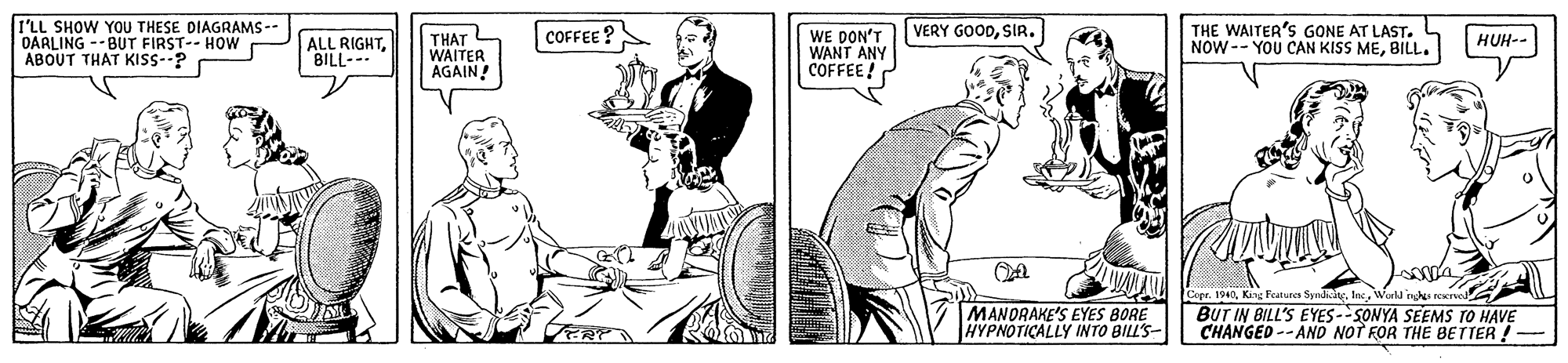 Style OCR: I'LL SHOW YOU THESE DIAGRAMS -- OARLING -- BUT FIRST-- HOW ABOUT THAT KISS--? THAT WAITER AGAIN WE DON'T WANT ANY COFFEE VERY GOODSIR. THE WAITER'S GONE AT LAST. NOW -- YOU CAN KISS MEBILL. COFFEE ? ALL RIGHTBILL- HUH-- MANORAKE'S EYES BORE HYPNOTICALLY INTO BILL'S- Cope. 1940Wurla n BUT IN BILL'S EYES-SONYA SEEMS TO HAVE CHANGED --AND NOT FOR THE BETTER ! I'LL SHOW YOU THESE DIAGRAMS -- OARLING -- BUT FIRST-- HOW ABOUT THAT KISS--? THAT WAITER AGAIN WE DON'T WANT ANY COFFEE VERY GOODSIR. THE WAITER'S GONE AT LAST. NOW -- YOU CAN KISS MEBILL. COFFEE ? ALL RIGHTBILL- HUH-- MANORAKE'S EYES BORE HYPNOTICALLY INTO BILL'S- Cope. 1940King Parures SynayWurla n BUT IN BILL'S EYES-SONYA SEEMS TO HAVE CHANGED --AND NOT FOR THE BETTER !