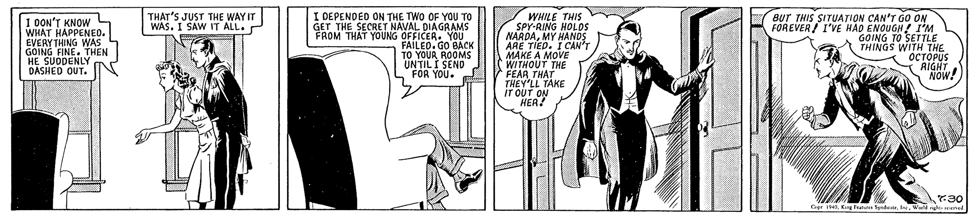 Publication OCR: THAT'S JUST THE WAY IT WAS. I SAW IT ALL. 1 0ON'T KNOW WHAT HAPPENEO. EVERYTHING WAS GOING FINE. THEN HE SUDDENLY DASHED OUT. I DEPENDED ON THE TWO OF YOU TO GET THE SECRET NAVAL DIAGRAMS FROM THAT YOUNG OFFICER. YOU FAILEO. GU TO YOUR UNTIL I SEND L FOR YOU. WHILE THIS SPY-RING HOLOS NARDAMY HANDS ARE TIED. I CAN'T MAKE A MOVE WITHOUT THE FEAR THAT THEY'LL TAKE IT OUT ON HER! BUT THIS SITUATION CAN'T GO ON FOREVER/ I'VE HAD ENOUGH ! I'M GOING TO SETTLue THINGS W ?????US AIGHT NOW! r30 Cr eWeild righe euned THAT'S JUST THE WAY IT WAS. I SAW IT ALL. 1 0ON'T KNOW WHAT HAPPENEO. EVERYTHING WAS GOING FINE. THEN HE SUDDENLY DASHED OUT. I DEPENDED ON THE TWO OF YOU TO GET THE SECRET NAVAL DIAGRAMS FROM THAT YOUNG OFFICER. YOU FAILEO. GU TO YOUR UNTIL I SEND L FOR YOU. WHILE THIS SPY-RING HOLOS NARDAMY HANDS ARE TIED. I CAN'T MAKE A MOVE WITHOUT THE FEAR THAT THEY'LL TAKE IT OUT ON HER! BUT THIS SITUATION CAN'T GO ON FOREVER/ I'VE HAD ENOUGH ! I'M GOING TO SETTLue THINGS W ?????US AIGHT NOW! r30 Cr eKne Features SyrdeorWeild righe euned