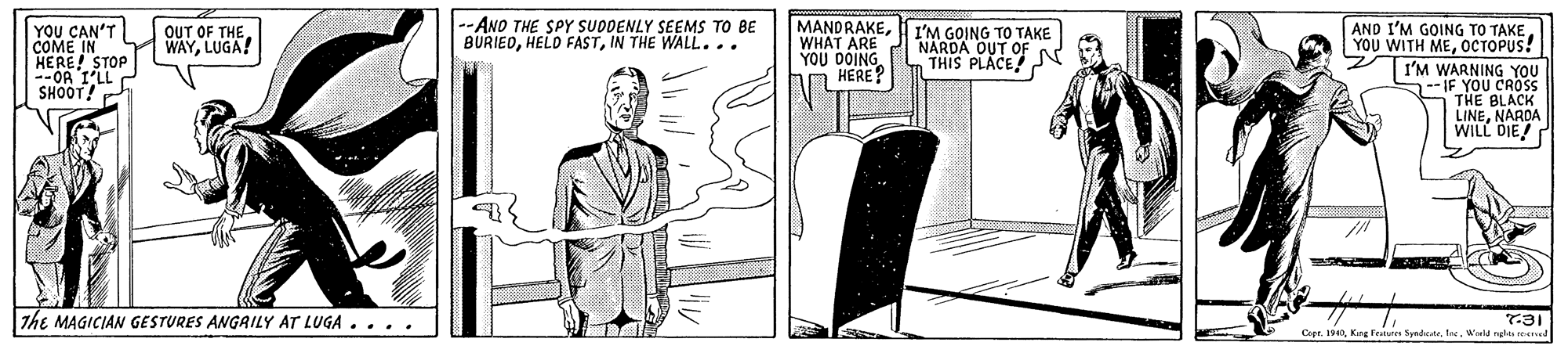 Elbow OCR: YOU CAN'T COME IN HERE! STOP --OR I'LL SHOOT! -ANO THE SPY SUDDENLY SEEMS TO BE BURIEDIN THE WALL... MANDRAKEWHAT ARE YOU DOING HERE? AND I'M GOING TO TAKE YOU WITH MEOCTOPUS! OUT OF THELUGA! I'M GOING TO TAKE NARDA OUT OF THIS PLACEJN I'M WARNING YOU --IF YOU CROS THE BLACK LINENARDA WILL DIE! The MAGICIAN GESTURES ANGAILY AT LUGA .... T31 Copr. 190Wld ngles re YOU CAN'T COME IN HERE! STOP --OR I'LL SHOOT! -ANO THE SPY SUDDENLY SEEMS TO BE BURIEDHELD FASTIN THE WALL... MANDRAKEWHAT ARE YOU DOING HERE? AND I'M GOING TO TAKE YOU WITH MEOCTOPUS! OUT OF THELUGA! I'M GOING TO TAKE NARDA OUT OF THIS PLACEJN I'M WARNING YOU --IF YOU CROS THE BLACK LINENARDA WILL DIE! The MAGICIAN GESTURES ANGAILY AT LUGA .... T31 Copr. 190King frte SpndicWld ngles re