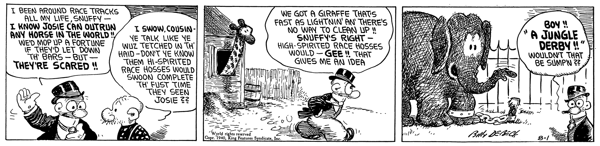 Pleased OCR: I BEEN AROUND RACE TRACKS ALL MY LIFESNUFFY - I KNOW JOSIE CAN OUTRUN ANY HORSE IN THE WORLD ! WE'D MOP UP A FORTUNE IF THEY'D LET DOWN TH BARS-BUT- THEY'RE SCARED ! I SWOWCOUSIN- YE TALK LIKE YE WUZ TETCHED IN TH' HAID-DON'T YE KNOW THEM HI-SPIRITED RACE HOSSES WOULD SWOON COMPLETE TH FUST TIME THEY SEEN JOSIE ?? WE GOT A GIRAFFE THATS FAST AS LIGHTNIN' AN' THERE'S NO WAY TO CLEAN UP ! SNUFFY'S RIGHT HIGH- SPIRITED RACE HOSSES WOULD -GEE ! THAT GIVES ME AN IDEA BOY ! A JUNGLE DERBY !" WOULDN'T THAT BE SUMP'N 22 Warld righes reserved Copr8-1 I BEEN AROUND RACE TRACKS ALL MY LIFESNUFFY - I KNOW JOSIE CAN OUTRUN ANY HORSE IN THE WORLD ! WE'D MOP UP A FORTUNE IF THEY'D LET DOWN TH BARS-BUT- THEY'RE SCARED ! I SWOWCOUSIN- YE TALK LIKE YE WUZ TETCHED IN TH' HAID-DON'T YE KNOW THEM HI-SPIRITED RACE HOSSES WOULD SWOON COMPLETE TH FUST TIME THEY SEEN JOSIE ?? WE GOT A GIRAFFE THATS FAST AS LIGHTNIN' AN' THERE'S NO WAY TO CLEAN UP ! SNUFFY'S RIGHT HIGH- SPIRITED RACE HOSSES WOULD -GEE ! THAT GIVES ME AN IDEA BOY ! A JUNGLE DERBY !" WOULDN'T THAT BE SUMP'N 22 Warld righes reserved CoprKing Peatures Syndicate
