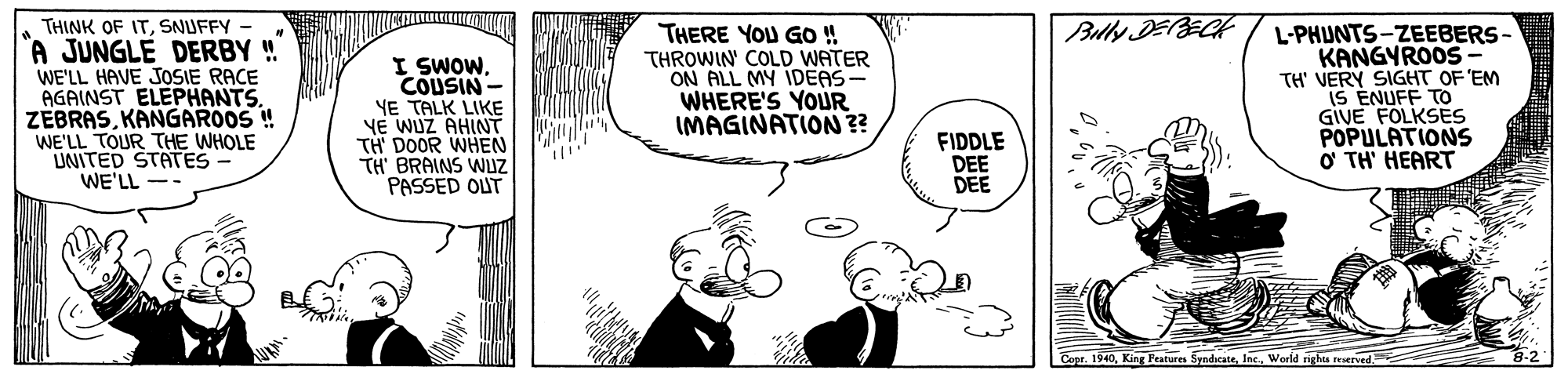 Font OCR: Bully DERECH THINK OF ITSNUFFY - A JUNGLE DERBY ! WE'LL HAVE JOSIE RACE AGAINST ELEPHANTS. ZEBRASKANGAROOS ! WE'LL TOUR THE WHOLE UNITED STATES- WE'LL I SWOWCOUSIN- YE TALK LIKE YE WUZ AHINT TH DOOR WHEN TH' BRAINS WUZ PASSED OUT THERE YOU GO ! THROWIN' COLD WATER ON ALL MY IDEAS WHERE'S YOUR IMAGINATION ?? L-PHUNTS-ZEEBERS- KANGYROOS- TH' VERY SIGHT OF 'EM IS ENUFF GIVE FOLKSES POPULATIONS O TH' HEART FIDDLE DEE DEE Copr. 1940Inc. World nghis reerved. Bully DERECH THINK OF ITSNUFFY - A JUNGLE DERBY ! WE'LL HAVE JOSIE RACE AGAINST ELEPHANTS. ZEBRASKANGAROOS ! WE'LL TOUR THE WHOLE UNITED STATES- WE'LL I SWOWCOUSIN- YE TALK LIKE YE WUZ AHINT TH DOOR WHEN TH' BRAINS WUZ PASSED OUT THERE YOU GO ! THROWIN' COLD WATER ON ALL MY IDEAS WHERE'S YOUR IMAGINATION ?? L-PHUNTS-ZEEBERS- KANGYROOS- TH' VERY SIGHT OF 'EM IS ENUFF GIVE FOLKSES POPULATIONS O TH' HEART FIDDLE DEE DEE Copr. 1940King Peatures SyndicateInc. World nghis reerved.