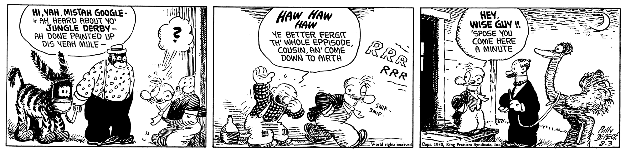 Art OCR: HEY. WISE GUY ! 'SPOSE YOU COME HERE A MINUTE HAW HAW HIMISTAH GOOGLE- * AH HEARD ABOUT YO "JUNGLE DERBY- AH DONE PAINTED UP DIS YEAH MIULE HAW YE BETTER FERGIT TH' WHOLE EPPISODEAN' COME DOWN TO AIRTA RRR RRR SHIF - SNIF- Billy 8.3 World rights reaered Copr. 1940Inc HEY. WISE GUY ! 'SPOSE YOU COME HERE A MINUTE HAW HAW HIMISTAH GOOGLE- * AH HEARD ABOUT YO "JUNGLE DERBY- AH DONE PAINTED UP DIS YEAH MIULE HAW YE BETTER FERGIT TH' WHOLE EPPISODEAN' COME DOWN TO AIRTA RRR RRR SHIF - SNIF- Billy 8.3 World rights reaered Copr. 1940King Features Syndicate