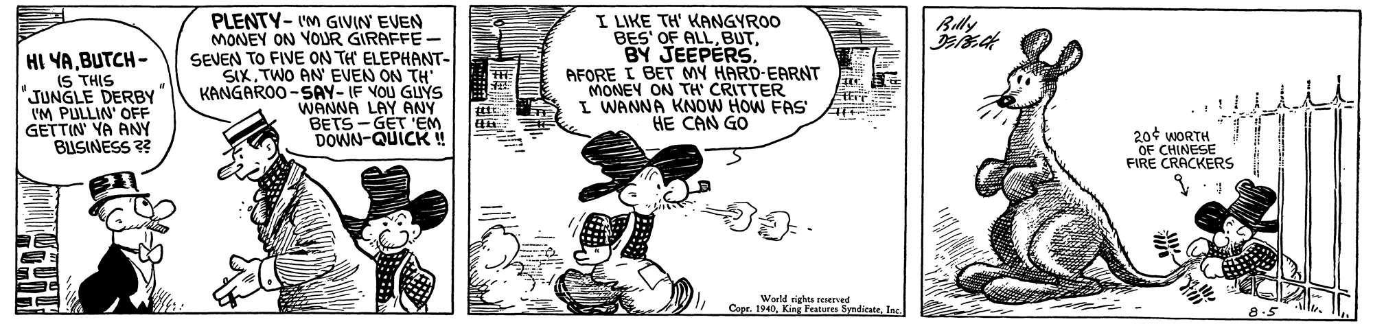Line art OCR: PLENTY- IM GIVIN EVEN MONEY ON YOUR GIRAFFE- SEVEN TO FIVE ON TH ELEPHANT- SIXTWO AN' EVEN ON TH' KANGAROO -SAY-IF YOU GUYS WANNA LAY ANY BETS - GET 'EM DOWN-QUICK! I LIKE TH' KANGYROO BES' OF ALLBY JEEPERS. AFORE I BET MY HARD-EARNT MONEY ON TH CRITTER I WANNA KNOW HOW FAS HE CAN GO Bully HI YABUTCH - (S THIS JUNGLE DERBY 'M PULLIN' OFF GETTIN YA ANY BUSINESS 3 20¢ WORTH OF CHINESE FIRE CRACKERS World rights reserved Copr. 1940King Features SyndicateInc. PLENTY- IM GIVIN EVEN MONEY ON YOUR GIRAFFE- SEVEN TO FIVE ON TH ELEPHANT- SIXTWO AN' EVEN ON TH' KANGAROO -SAY-IF YOU GUYS WANNA LAY ANY BETS - GET 'EM DOWN-QUICK! I LIKE TH' KANGYROO BES' OF ALLBY JEEPERS. AFORE I BET MY HARD-EARNT MONEY ON TH CRITTER I WANNA KNOW HOW FAS HE CAN GO Bully HI YABUTCH - (S THIS JUNGLE DERBY 'M PULLIN' OFF GETTIN YA ANY BUSINESS 3 20¢ WORTH OF CHINESE FIRE CRACKERS World rights reserved Copr. 1940King Features Syndicate