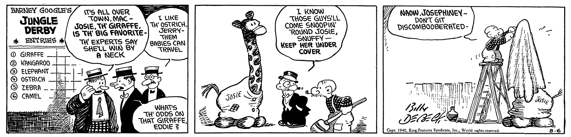 Art OCR: BARNEY GOOGLE'S I KNOW THOSE GUYS'LL COME SNOOPIN ROUND JOSIESNUFFY- KEEP HER UNDER COVER (T'S ALL OVER TOWNMAC - NAOWJOSEPHINEY- DON'T GIT DISCOMBOOBERATED- I LIKE JUNGLE DERBY * ENTRIES * IS TH BIG FAVORITE- TH' EXPERTS SAY SHELL WIN BY A NECK JOSIEJERRY- THEM BABIES CAN TRAVEL O GIRAFFE O KANGAROO O ELEPHANT O OSTRICH O ZEBRA © CAMEL JOSIE ?L? JOSIE WHAT'S TH' ODDS ON THAT GIRAFFEEDDIE ? ? Copr. 1940Weeld nghts reserved. 8.6 BARNEY GOOGLE'S I KNOW THOSE GUYS'LL COME SNOOPIN ROUND JOSIESNUFFY- KEEP HER UNDER COVER (T'S ALL OVER TOWNMAC - NAOWJOSEPHINEY- DON'T GIT DISCOMBOOBERATED- I LIKE JUNGLE DERBY * ENTRIES * IS TH BIG FAVORITE- TH' EXPERTS SAY SHELL WIN BY A NECK JOSIETH' GIRAFFETH' OSTRICHJERRY- THEM BABIES CAN TRAVEL O GIRAFFE O KANGAROO O ELEPHANT O OSTRICH O ZEBRA © CAMEL JOSIE ? L? JOSIE WHAT'S TH' ODDS ON THAT GIRAFFEEDDIE ? ? Copr. 1940King. Features SyndicateWeeld nghts reserved. 8.6